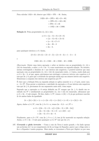 Soluções do Nível 3

     Para calcular 1 024 ∗ 48, observe que 1 024 = 976 + 48. Assim,

                                   1 024 ∗ 48 = (976 + 48) ∗ (0 + 48)
                                                = (976 ∗ 0) + (48 ∗ 48)
                                                = 976 × 2 + 48
                                                = 1 952 + 48 = 2 000.

     Solução 2: Pelas propriedades (i), (ii) e (iii),

                                      a ∗ b = ((a − b) + b) ∗ (0 + b)
                                             = ((a − b) ∗ 0) + (b ∗ b)
                                             = (a − b) × 2 + b
                                             = 2a − 2b − b
                                             = 2a − b,

     para quaisquer inteiros a e b. Assim,

                       (2 ∗ 3) + (0 ∗ 3) = (2 × 2 − 3) + (2 × 0 − 3) = 1 − 3 = −2

     e
                           1 024 ∗ 48 = 2 × 1 024 − 48 = 2 048 − 48 = 2 000.

     Observação: Existe uma única operação ∗ sobre os inteiros com as propriedades (i), (ii) e
     (iii) do enunciado, a saber, a ∗ b = 2a − b, como mostramos na segunda solução. No entanto,
     mesmo restringindo o domínio de ∗ aos inteiros não negativos, é possível mostrar que uma
     operação com as propriedades (i), (ii) e (iii) do enunciado existe, e é única, sendo dada por
     a ∗ b = 2a − b, só que, agora, precisamos nos restringir a números inteiros não negativos a, b
     tais que 2a ≥ b, para que o resultado da operação ainda seja um número inteiro não negativo.
     Denotemos o conjunto dos inteiros não negativos por N∗ .
     É claro que a dedução feita na segunda solução se aplica somente se a ≥ b pois, nesse caso,
     a − b ∈ N∗ . Para provar a existência e unicidade da operação a ∗ b nos inteiros não negativos
     tais que 2a ≥ b, precisamos de um argumento mais sutil, como segue.
     Supondo que a operação a ∗ b esteja deﬁnida em N∗ sempre que 2a ≥ b, dando um re-
     sultado em N∗ e satisfazendo as propriedades (i), (ii) e (iii) do enunciado, aﬁrmamos que
     a ∗ b = 2a − b vale sempre. De fato, dado c ∈ N∗ , temos c ∗ (2c) = 0, já que podemos cancelar
     2c de ambos lados da igualdade

              2c = (2c) ∗ (2c) = (c + c) ∗ (2c + 0) = (c ∗ (2c)) + (c ∗ 0) = (c ∗ (2c)) + 2c.

     Agora, dados a, b ∈ N∗ , com 2a ≥ b e b  a, temos 2a − b, b − a ∈ N∗ e

                          a ∗ b = (2a − b) + (b − a) ∗ (2a − b) + (2b − 2a)
                               = (2a − b) ∗ (2a − b) + (b − a) ∗ (2(b − a))
                               = (2a − b) + 0 = 2a − b.

     Finalmente, para a, b ∈ N∗ , com 2a ≥ b e a ≥ b, isso já foi mostrado na segunda solução.
     Assim, a ∗ b = 2a − b vale para quaisquer a, b ∈ N∗ tais que 2a ≥ b.

197. Cercando o globo terrestre – Como o raio da Terra é muito grande, e foi dado apenas
     um acréscimo de 1 m ao comprimento do ﬁo ao longo do Equador, parece que a folga entre o
     ﬁo e o Equador é muito pequena. Mais ainda, se trocarmos a Terra por Júpiter ou por uma

                                          OBMEP 2010                                            333
 