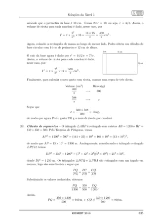 Soluções do Nível 3

    sabendo que o perímetro da base é 10 cm. Temos 2 π r = 10, ou seja, r = 5/π. Assim, o
    volume de ricota para cada caneloni é dado, nesse caso, por

                                       52         16 × 25   400
                             V =π×       2
                                           × 16 =         =     cm3 .
                                       π             π       π

    Agora, colando os retângulos de massa ao longo do menor lado, Pedro obtém um cilindro de
    base circular com 14 cm de perímetro e 12 cm de altura.

    O raio da base agora é dado por r′ = 14/2 π = 7/π.
    Assim, o volume de ricota para cada caneloni é dado,
    nesse caso, por

                         72         588
                V′ =π×     2
                             × 12 =     cm3 .
                         π           π

    Finalmente, para calcular o novo gasto com ricota, usamos uma regra de três direta.

                                  Volume (cm3 )    Ricota(g)
                                      400
                                                −→    500
                                       π
                                       588
                                                  −→        x
                                        π
    Segue que
                                        500 × 588
                                      x=           = 735 g ,
                                           400
    de modo que agora Pedro gasta 235 g a mais de ricota por caneloni.

201. Cálculo de segmentos – O triângulo △ABP é retângulo com catetos AB = 1 200 e BP =
     150 + 350 = 500. Pelo Teorema de Pitágoras, temos

                AP 2 = 1 2002 + 5002 = (144 + 25) × 104 = 169 × 104 = (13 × 102 )2 ,

    de modo que AP = 13 × 102 = 1 300 m. Analogamente, considerando o triângulo retângulo
    △P CD, temos

                  DP 2 = 3502 + 1 2002 = (72 + 122 × 22 )(52 × 102 ) = 252 × 502 ,

    donde DP = 1 250 m. Os triângulos △P CQ e △P BA são retângulos com um ângulo em
    comum, logo são semelhantes e segue que

                                        PQ   PC   CQ
                                           =    =    .
                                        PA   PB   AB
    Substituindo os valores conhecidos, obtemos

                                        PQ     350    CQ
                                             =     =       .
                                       1 300   500   1 200
    Assim,
                           350 × 1 300                350 × 1 200
                    PQ =               = 910 m e CQ =             = 840 m.
                               500                        500


                                       OBMEP 2010                                         335
 