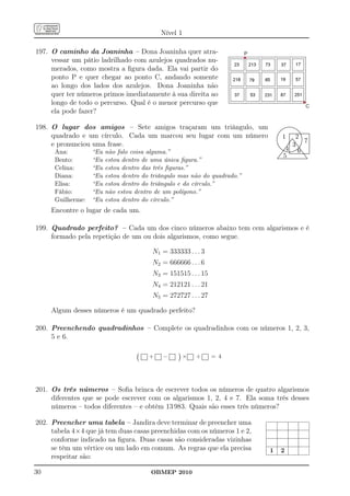 Nível 1

197. O caminho da Joaninha – Dona Joaninha quer atra-                      P
     vessar um pátio ladrilhado com azulejos quadrados nu-
     merados, como mostra a ﬁgura dada. Ela vai partir do
     ponto P e quer chegar ao ponto C, andando somente
     ao longo dos lados dos azulejos. Dona Joaninha não
     quer ter números primos imediatamente à sua direita ao
     longo de todo o percurso. Qual é o menor percurso que                                                                    C
     ela pode fazer?

198. O lugar dos amigos – Sete amigos traçaram um triângulo, um                          ..
                                                                                        ..
                                                                                            ....
                                                                                           ...
                                                                                                 ................
                                                                                                          .
                                                                                                ........ ...........
                                                                                                                   ....
                                                                                                                      ..
                                                                                      ..                 ..........................
     quadrado e um círculo. Cada um marcou seu lugar com um número                   ..                                 .
                                                                                                         .........................
                                                                                                          .            ..           .
                                                                                            1   2
                                                                                   ..
                                                                                    .                    .
                                                                                                         .
                                                                                                         .               ..         .
                                                                                                                                    .
                                                                                                                                    .
                                                                                   .                     .
                                                                                                         .                .
                                                                                                                          .         .
                                                                                                                                    .
                                                                                   .
                                                                                   .                     . ..
                                                                                                         . ....           .
                                                                                                                          .         .
                                                                                                                                    .
                                                                                   .
                                                                                   .
                                                                                   .              7      .
                                                                                                         .... ...
                                                                                                         .
                                                                                                         .. ..            .
                                                                                                                          .
                                                                                                                           .        .
                                                                                                                                    .
                                                                                                                                    .
                                                                                                                                    .
     e pronunciou uma frase.
                                                                                   .                     .                          .
                                                                                   .                     ..
                                                                                                         .
                                                                                                         .        .. ..
                                                                                                                 .. .     .         .
                                                                                                                                    .
                                                                                    .
                                                                                    ..
                                                                                    ..
                                                                                       .. ... .
                                                                                       ..      3        ..
                                                                                                       ..
                                                                                                     .. .
                                                                                                   .. .
                                                                                                         .
                                                                                                      .. .
                                                                                                         .
                                                                                                                   .. .
                                                                                                                    .. ..
                                                                                                                     ..
                                                                                                                                    .
                                                                                                                                    .
                                                                                                                                    .
                                                                                                                                    .
                                                                                                                                    .
                                                                                                                                    .
                                                                                              4 6                     ...
                                                                                          ... .. .       .            ..
                                                                                                                      ..            .
                                                                                                                                    .
                                                                                                                                    .
                                                                                           ... . .       .           .              .
                                                                                              ...... . ........ ...
      Ana:                                                                                     ...... . ........ ..                 .
                                                                                                                                    .
                   “Eu   não falo coisa alguma.”                                         ... .. ..................... .......
                                                                                            .. .............................
                                                                                                         ....
                                                                                                         ...
                                                                                                          .                 .... .
                                                                                                                             .. .
                                                                                                                                    .
                                                                                                                                    .
                                                                                        ..
                                                                                        .
                                                                                             5
                                                                                     .....................................
                                                                                     .....................................
                                                                                                                               ..
                                                                                                                                ..
      Bento:
                                                                                    ...
                   “Eu   estou dentro de uma única ﬁgura.”                         ...                                           ..


      Celina:      “Eu   estou dentro das três ﬁguras.”
      Diana:       “Eu   estou dentro do triângulo mas não do quadrado.”
      Elisa:       “Eu   estou dentro do triângulo e do círculo.”
      Fábio:       “Eu   não estou dentro de um polígono.”
      Guilherme:   “Eu   estou dentro do círculo.”
     Encontre o lugar de cada um.

199. Quadrado perfeito? – Cada um dos cinco números abaixo tem cem algarismos e é
     formado pela repetição de um ou dois algarismos, como segue.

                                         N1 = 333333 . . . 3
                                         N2 = 666666 . . . 6
                                         N3 = 151515 . . . 15
                                         N4 = 212121 . . . 21
                                         N5 = 272727 . . . 27

     Algum desses números é um quadrado perfeito?

200. Preenchendo quadradinhos – Complete os quadradinhos com os números 1, 2, 3,
     5 e 6.

                                        +    −     ×    ÷       = 4




201. Os três números – Soﬁa brinca de escrever todos os números de quatro algarismos
     diferentes que se pode escrever com os algarismos 1, 2, 4 e 7. Ela soma três desses
     números – todos diferentes – e obtém 13 983. Quais são esses três números?

202. Preencher uma tabela – Jandira deve terminar de preencher uma
     tabela 4×4 que já tem duas casas preenchidas com os números 1 e 2,
     conforme indicado na ﬁgura. Duas casas são consideradas vizinhas
     se têm um vértice ou um lado em comum. As regras que ela precisa          1         2
     respeitar são:

30                                      OBMEP 2010
 