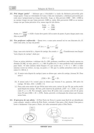 Soluções do Nível 3

202. Prá chegar junto! – Sabemos que a velocidade é a razão da distância percorrida pelo
     tempo gasto. Como as velocidades de Luisa e Ada são constantes, a distância percorrida por
     cada uma é proporcional ao tempo decorrido. Logo, se Ada percorre 3 000 − 120 = 2 880 m
     no mesmo tempo em que Luisa percorre 3 000 m, então Ada percorrerá 3 000 m no mesmo
     tempo em que Luisa percorrer d m, numa rega de três direta.
                                            Luisa → Ada
                                            3 000 → 2 880
                                              d   → 3 000
                 3 0002
      Assim, d =        = 3 125 e Luisa deve partir 125 m antes do ponto A para chegar junto com
                 2 880
      Ada ao ponto B.

203. Um professor enfurecido – Quem teve x como nota mensal vai ter um desconto de x%
     sobre essa nota, ou seja vai perder
                                                    x      x2
                                       x% de x =       ×x=     .
                                                   100     100
                                                                    x2
      Logo, uma nota inicial de x, depois do castigo, ﬁca sendo x −     . Consideremos essa função
                                                                    100
      “nota depois do castigo”, dada por
                                                        x2
                                            f (x) = x −     .
                                                        100
      Como as notas máximas e mínimas são 0 e 100, podemos considerar essa função apenas no
      domínio [0, 100], ou seja, para 0 ≤ x ≤ 100. O gráﬁco de f é uma parábola com concavidade
      para baixo. O valor mínimo dessa função é 0, que ocorre em x = 0 e x = 100 e o valor
      máximo ocorre no vértice, ou seja, no ponto x = 50, que é a média aritmética entre as duas
      raízes 0 e 100 de f.
       (a) A maior nota depois do castigo é para os alunos que, antes do castigo, tiraram 50. Essa
           nota é
                                                          502
                                            f (50) = 50 −     = 25 .
                                                          100
       (b) A menor nota é 0 e ocorre para os alunos que tiraram 0 ou, pasmem, 100 antes do
           castigo. De fato, f (0) = f (100) = 0.
       (c) Para cada nota maior do que 50 há uma outra nota, menor do que 50, que acaba sendo
           igual depois do castigo. De fato, pela simetria da parábola, f (50 − n) = f (50 + n), para
           cada 0 ≤ n ≤ 50. Por exemplo, quem tirou 30 acaba com a mesma nota 21 de quem
           tirou 70, pois f (30) = 21 = f (70). Assim, procede a reclamação dos alunos que tiraram
           notas boas.

204. O percurso de um atleta – O Polo Norte da Terra é o ponto mais fácil de ser identiﬁcado
     como solução: saindo o atleta do Polo Norte, correndo 5 km para o Sul, depois 5 km para o
     Leste e ﬁnalmente 5 km para o Norte, ele volta novamente para o Polo Norte.

                            Polo
                            Norte                         A     C2
                                                                C1
                                                          B

                                                                        Paralelo com 5 km
                                                              Polo      de comprimento
                                                              Sul


336                                       OBMEP 2010
 