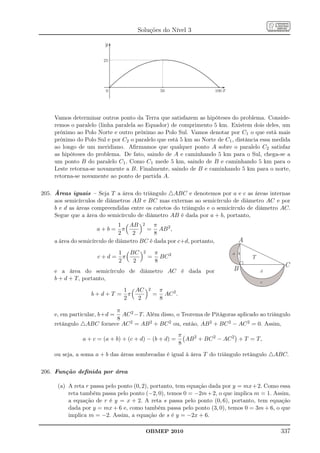 Soluções do Nível 3

                        y

                        25




                         0                          50                     100 x




     Vamos determinar outros ponto da Terra que satisfazem as hipóteses do problema. Conside-
     remos o paralelo (linha paralela ao Equador) de comprimento 5 km. Existem dois deles, um
     próximo ao Polo Norte e outro próximo ao Polo Sul. Vamos denotar por C1 o que está mais
     próximo do Polo Sul e por C2 o paralelo que está 5 km ao Norte de C1 , distância essa medida
     ao longo de um meridiano. Aﬁrmamos que qualquer ponto A sobre o paralelo C2 satisfaz
     as hipóteses do problema. De fato, saindo de A e caminhando 5 km para o Sul, chega-se a
     um ponto B do paralelo C1 . Como C1 mede 5 km, saindo de B e caminhando 5 km para o
     Leste retorna-se novamente a B. Finalmente, saindo de B e caminhando 5 km para o norte,
     retorna-se novamente ao ponto de partida A.

205. Áreas iguais – Seja T a área do triângulo △ABC e denotemos por a e c as áreas internas
     aos semicírculos de diâmetros AB e BC mas externas ao semicírculo de diâmetro AC e por
     b e d as áreas compreendidas entre os catetos do triângulo e o semicírculo de diâmetro AC.
     Segue que a área do semicírculo de diâmetro AB é dada por a + b, portanto,
                               1 AB 2 π
                      a+b= π             = AB 2 ,
                               2    2       8
     a área do semicírculo de diâmetro BC é dada por c+d, portanto,                  A
                         1 BC           2       π                                  a b
                     c+d= π                 =     BC 2                                   T
                         2  2                   8
                                                                                                  C
     e a área do semicírculo de diâmetro AC é dada por                             B         d
     b + d + T, portanto,
                                                                                             c
                          1 AC              2       π
                   b+d+T = π                    =     AC 2 .
                          2  2                      8

                          π
     e, em particular, b+d =AC 2 −T. Além disso, o Teorema de Pitágoras aplicado ao triângulo
                          8
     retângulo △ABC fornece AC 2 = AB 2 + BC 2 ou, então, AB 2 + BC 2 − AC 2 = 0. Assim,
                                                               π
                a + c = (a + b) + (c + d) − (b + d) =            AB 2 + BC 2 − AC 2 + T = T,
                                                               8
     ou seja, a soma a + b das áreas sombreadas é igual à área T do triângulo retângulo △ABC.

206. Função deﬁnida por área

      (a) A reta r passa pelo ponto (0, 2), portanto, tem equação dada por y = mx+2. Como essa
          reta também passa pelo ponto (−2, 0), temos 0 = −2m + 2, o que implica m = 1. Assim,
          a equação de r é y = x + 2. A reta s passa pelo ponto (0, 6), portanto, tem equação
          dada por y = mx + 6 e, como também passa pelo ponto (3, 0), temos 0 = 3m + 6, o que
          implica m = −2. Assim, a equação de s é y = −2x + 6.

                                            OBMEP 2010                                           337
 
