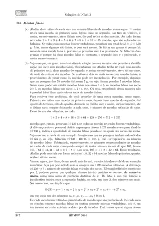 Soluções do Nível 3

213. Moedas falsas

      (a) Aladim deve retirar de cada saco um número diferente de moedas, como segue. Primeiro
          retira uma moeda do primeiro saco, depois duas do segundo, daí três do terceiro, e
          assim, sucessivamente, até o último saco, do qual retira as dez moedas. Ao todo, foram
          retiradas 1 + 2 + 3 + 4 + 5 + 6 + 7 + 8 + 9 + 10 = 55 moedas, que são colocadas na
          balança. Se todas essas moedas fossem verdadeiras, pesariam um total de 55 × 10 = 550
          g. Mas, como algumas são falsas, o peso será menor. Se faltar um grama é porque há
          somente uma moeda falsa e, portanto, o primeiro saco é o procurado. Se faltarem dois
          gramas é porque há duas moedas falsas e, portanto, o segundo saco é o procurado, e
          assim sucessivamente.
      (b) Vejamos que, em geral, uma tentativa de solução como a anterior não permite a identiﬁ-
          cação dos sacos com moedas falsas. Suponhamos que Aladim tenha retirado uma moeda
          do primeiro saco, duas moedas do segundo, e assim sucessivamente, até o último saco,
          de onde ele retirou dez moedas. Se existissem dois ou mais sacos com moedas falsas, o
          procedimento de pesar essas 55 moedas pode ser inconclusivo. Por exemplo, digamos
          que na pesagem das 55 moedas faltassem 7 g, ou seja, foram pesadas 7 moedas falsas.
          Nesse caso, poderiam existir moedas falsas nos sacos 1 e 6, ou moedas falsas nos sacos
          2 e 5, ou moedas falsas nos sacos 1, 2 e 4, etc. Ou seja, procedendo dessa maneira não
          é possível identiﬁcar quais são os sacos de moedas falsas.
          Para resolver esse problema, ele pode proceder de uma outra maneira, como segue.
          Primeiro ele retira uma moeda do primeiro saco, depois duas moedas do segundo, daí
          quatro do terceiro, oito do quarto, dezesseis do quinto saco e assim, sucessivamente, até
          o último saco, sempre dobrando, a cada saco, o número de moedas retiradas do saco.
          Dessa forma são retiradas, ao todo,

                          1 + 2 + 4 + 8 + 16 + 32 + 64 + 128 + 256 + 512 = 1 023

          moedas que, juntas, pesariam 10 230 g, se todas as moedas retiradas fossem verdadeiras.
          A diferença entre o peso real obtido na pesagem dessas 1.023 moedas e seu peso ideal de
          10 230 g, indica a quantidade de moedas falsas pesadas e em quais dos sacos elas estão.
          Vejamos isso através de um exemplo. Imaginemos que na pesagem tenham sido obtidos
          10 125 g, ou seja, faltaram 10 230 − 10 125 = 105 g, que correspondem ao número
          de moedas falsas. Subtraindo, sucessivamente, os números correspondentes às moedas
          retiradas de cada saco, começando sempre do maior número menor do que 105, temos
          105 − 64 = 41, 41 − 32 = 9, 9 − 8 = 1, ou seja, 105 = 1 + 8 + 32 + 64. Desse resultado,
          Aladim pode concluir que foram retiradas 1, 8, 32 e 64 moedas falsas do primeiro, quarto,
          sexto e sétimo sacos.
          Vamos, agora, justiﬁcar, de um modo mais formal, o raciocínio desenvolvido no exemplo
          numérico. Seja p o peso obtido com a pesagem das 1 023 moedas retiradas. A diferença
          10 230−p é o número de moedas falsas retiradas dos sacos. Efetuando divisões sucessivas
          por 2, pode-se provar que qualquer número inteiro positivo se escreve, de maneira
          única, como uma soma de potências distintas de 2. De fato, é isso que fornece a
          justiﬁcativa teórica para a expansão binária, ou seja, em base 2, dos números naturais.
          No nosso caso, isso implica que

                     10 230 − p = 1 × a0 + 2 × a1 + 22 × a2 + 23 × a3 + · · · + 29 × a9 ,

          em que cada um dos números a0 , a1 , a2 , a3 , . . . , a9 é 0 ou 1.
          De cada saco foram retiradas quantidades de moedas que são potências de 2 e cada saco
          ou contém somente moedas falsas ou contém somente moedas verdadeiras, isto é, em
          um mesmo saco não existem os dois tipos de moedas. Daí, temos que se algum desses

342                                      OBMEP 2010
 
