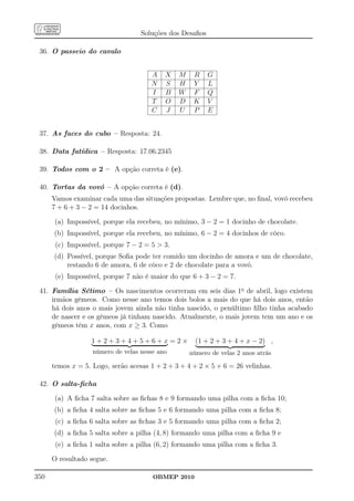 Soluções dos Desaﬁos

 36. O passeio do cavalo


                                      A    X   M    R     G
                                      N    S   H    Y     L
                                      I    B   W    F     Q
                                      T    O   D    K     V
                                      C    J   U    P     E


 37. As faces do cubo – Resposta: 24.

 38. Data fatídica – Resposta: 17.06.2345

 39. Todos com o 2 – A opção correta é (e).

 40. Tortas da vovó – A opção correta é (d).
      Vamos examinar cada uma das situações propostas. Lembre que, no ﬁnal, vovó recebeu
      7 + 6 + 3 − 2 = 14 docinhos.

      (a) Impossível, porque ela recebeu, no mínimo, 3 − 2 = 1 docinho de chocolate.
      (b) Impossível, porque ela recebeu, no mínimo, 6 − 2 = 4 docinhos de côco.
       (c) Impossível, porque 7 − 2 = 5  3.
      (d) Possível, porque Soﬁa pode ter comido um docinho de amora e um de chocolate,
          restando 6 de amora, 6 de côco e 2 de chocolate para a vovó.
       (e) Impossível, porque 7 não é maior do que 6 + 3 − 2 = 7.

 41. Família Sétimo – Os nascimentos ocorreram em seis dias 1o de abril, logo existem
     irmãos gêmeos. Como nesse ano temos dois bolos a mais do que há dois anos, então
     há dois anos o mais jovem ainda não tinha nascido, o penúltimo ﬁlho tinha acabado
     de nascer e os gêmeos já tinham nascido. Atualmente, o mais jovem tem um ano e os
     gêmeos têm x anos, com x ≥ 3. Como

                  1+2+3+4+5+6+x=2×                   (1 + 2 + 3 + 4 + x − 2) ,
                   número de velas nesse ano       número de velas 2 anos atrás

      temos x = 5. Logo, serão acesas 1 + 2 + 3 + 4 + 2 × 5 + 6 = 26 velinhas.

 42. O salta-ﬁcha

      (a) A ﬁcha 7 salta sobre as ﬁchas 8 e 9 formando uma pilha com a ﬁcha 10;
      (b) a ﬁcha 4 salta sobre as ﬁchas 5 e 6 formando uma pilha com a ﬁcha 8;
       (c) a ﬁcha 6 salta sobre as ﬁchas 3 e 5 formando uma pilha com a ﬁcha 2;
      (d) a ﬁcha 5 salta sobre a pilha (4, 8) formando uma pilha com a ﬁcha 9 e
       (e) a ﬁcha 1 salta sobre a pilha (6, 2) formando uma pilha com a ﬁcha 3.

      O resultado segue.

350                                    OBMEP 2010
 