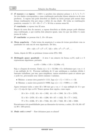 Soluções dos Desaﬁos

 47. O macaco e a raposa – 2 450 é o produto dos números primos 1, 2, 5, 5, 7 e 7.
     As três idades correspondem a uma combinação particular desses números ou de seus
     produtos. A raposa não pode descobrir as idades no início porque pelo menos duas
     dessas combinações têm por soma o dobro de sua idade. De todas as combinações
     possíveis, somente 5 + 10 + 49 e 7 + 7 + 50 têm a mesma soma 64.
      1a conclusão: a raposa tem 32 anos.
      Depois da nova dica do macaco, a raposa descobriu as idades porque pode eliminar
      uma combinação, a que contém dois números iguais, uma vez que um deles é o mais
      jovem de todos.
      2a conclusão: as pessoas têm 5, 10 e 49 anos.

 48. Nova sequência – Cada termo da sequência é a soma do termo precedente com os
     quadrados de cada um de seus algarismos. De fato,

                     470 = 425 + 42 + 22 + 52 , 535 = 470 + 42 + 72 + 02 , . . .

      Assim, depois de 802, os próximos termos serão 870 e 983.

 49. Retângulo quase quadrado – A área é um número da forma a a b b, onde a e b
     representam algarismos, portanto

                              a a b b = 1100a + 11b = 11(100a + b).

      Seja x a largura do terreno. Então x(x + 1) = 11(100a + b) e deduzimos que x ou x + 1
      é um múltiplo de 11. Procurar múltiplos de 11 que satisfaçam a condição obtida é
      bastante trabalhoso, por isso, para simpliﬁcar, vamos estabelecer quais os valores que
      x pode ter, procurando seus valores mínimo e máximo.

        • Mínimo: a menor área possível é 1 111, logo x(x + 1) = 1 111 e x  32.
        • Máximo: a maior área possível é 9 999, logo x(x + 1) = 9 999 e x  100.

      Agora testamos todos x entre 32 e 100 tais que x ou x + 1 seja múltiplo de 11 e que
      x(x + 1) seja do tipo a a b b. Temos apenas doze opções, como segue.

               33 × 34 = 1 122, 43 × 44 = 1 892, 44 × 45 = 1 980, 54 × 55 = 2 970,

               55 × 56 = 2 970, 65 × 66 = 4 290, 66 × 67 = 4 422, 76 × 77 = 5 852,
               77 × 78 = 6 006, 87 × 88 = 7 656, 88 × 89 = 7 832, 99 × 100 = 9 900.
      Encontramos três possibilidades para as dimensões do terreno, a saber, 33 × 34, 66 × 67
      ou 99 × 100 metros.

 50. Onde está o erro? – Esse deixamos para os alunos!




352                                     OBMEP 2010
 