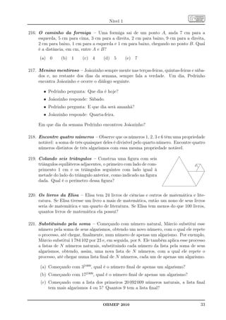 Nível 1

216. O caminho da formiga – Uma formiga sai de um ponto A, anda 7 cm para a
     esquerda, 5 cm para cima, 3 cm para a direita, 2 cm para baixo, 9 cm para a direita,
     2 cm para baixo, 1 cm para a esquerda e 1 cm para baixo, chegando no ponto B. Qual
     é a distância, em cm, entre A e B?
      (a) 0      (b) 1      (c) 4      (d) 5        (e) 7

217. Menino mentiroso – Joãozinho sempre mente nas terças-feiras, quintas-feiras e sába-
     dos e, no restante dos dias da semana, sempre fala a verdade. Um dia, Pedrinho
     encontra Joãozinho e ocorre o diálogo seguinte.

        • Pedrinho pergunta: Que dia é hoje?
        • Joãozinho responde: Sábado.
        • Pedrinho pergunta: E que dia será amanhã?
        • Joãozinho responde: Quarta-feira.

     Em que dia da semana Pedrinho encontrou Joãozinho?

218. Encontre quatro números – Observe que os números 1, 2, 3 e 6 têm uma propriedade
     notável: a soma de três quaisquer deles é divisível pelo quarto número. Encontre quatro
     números distintos de três algarismos com essa mesma propriedade notável.

219. Colando seis triângulos – Construa uma ﬁgura com seis
     triângulos equiláteros adjacentes, o primeiro com lado de com-
     primento 1 cm e os triângulos seguintes com lado igual à
     metade do lado do triângulo anterior, como indicado na ﬁgura
     dada. Qual é o perímetro dessa ﬁgura?


220. Os livros da Elisa – Elisa tem 24 livros de ciências e outros de matemática e lite-
     ratura. Se Elisa tivesse um livro a mais de matemática, então um nono de seus livros
     seria de matemática e um quarto de literatura. Se Elisa tem menos do que 100 livros,
     quantos livros de matemática ela possui?

221. Substituindo pela soma – Começando com número natural, Márcio substitui esse
     número pela soma de seus algarismos, obtendo um novo número, com o qual ele repete
     o processo, até chegar, ﬁnalmente, num número de apenas um algarismo. Por exemplo,
     Márcio substitui 1 784 102 por 23 e, em seguida, por 8. Ele também aplica esse processo
     a listas de N números naturais, substituindo cada número da lista pela soma de seus
     algarismos, obtendo, assim, uma nova lista de N números, com a qual ele repete o
     processo, até chegar numa lista ﬁnal de N números, cada um de apenas um algarismo.

      (a) Começando com 32 009 , qual é o número ﬁnal de apenas um algarismo?
      (b) Começando com 172 009 , qual é o número ﬁnal de apenas um algarismo?
      (c) Começando com a lista dos primeiros 20 092 009 números naturais, a lista ﬁnal
          tem mais algarismos 4 ou 5? Quantos 9 tem a lista ﬁnal?


                                      OBMEP 2010                                         33
 