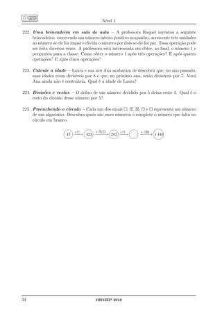 Nível 1

222. Uma brincadeira em sala de aula – A professora Raquel inventou a seguinte
     brincadeira: escrevendo um número inteiro positivo no quadro, acrescente três unidades
     ao número se ele for ímpar e divida o número por dois se ele for par. Essa operação pode
     ser feita diversas vezes. A professora está interessada em obter, ao ﬁnal, o número 1 e
     perguntou para a classe: Como obter o número 1 após três operações? E após quatro
     operações? E após cinco operações?

223. Calcule a idade – Laura e sua avó Ana acabaram de descobrir que, no ano passado,
     suas idades eram divisíveis por 8 e que, no próximo ano, serão divisíveis por 7. Vovó
     Ana ainda não é centenária. Qual é a idade de Laura?

224. Divisões e restos – O dobro de um número dividido por 5 deixa resto 1. Qual é o
     resto da divisão desse número por 5?

225. Preenchendo o círculo – Cada um dos sinais , ⊞, ⊠, ⊟ e ⊡ representa um número
     de um algarismo. Descubra quais são esses números e complete o número que falta no
     círculo em branco.
                                                              
                           ×          × ⊞/⊡         ×⊟         + ⊡⊠
                       47 − − 423 − − − 282 − −
                          −→      − −→      −→                − − → 1 448
                                                               −−
                                                              




34                                     OBMEP 2010
 