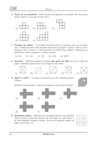 Nível 2

 16. Peças de um quadrado – Pedro montou um quadrado com quatro das cinco peças
     abaixo. Qual é a peça que ele não usou?




      (a)                 (b)                       (c)




      (d)                 (e)

 17. Paradas de ônibus – Uma linha de ônibus possui 12 paradas numa rua em linha
     reta. A distância entre duas paradas consecutivas é sempre a mesma. Sabe-se que a
     distância entre a terceira e a sexta paradas é de 3 300 metros. Qual é a distância, em
     quilômetros, entre a primeira e a última parada?
     (a) 8,4      (b) 12,1      (c) 9,9         (d) 13,2    (e) 9,075

 18. Desenho – Qual dos seguintes desenhos não pode ser feito sem tirar o lápis do
     papel e passando apenas uma vez ao longo de cada linha?



     (a)               (b)                (c)                (d)              (e)

 19. Qual é o cubo? – Cortamos um canto de um cubo, conforme mostra
     a ﬁgura.

     Qual das representações a seguir corresponde ao que restou do cubo?




      (a)                       (b)                        (c)




      (d)                       (e)
 20. Quadrado mágico – Dizemos que o quadrado abaixo é um quadrado             4    9   2
     mágico porque a soma dos números de cada linha, de cada coluna e
     de cada diagonal é sempre a mesma. No caso do quadrado mágico da          3    5   7
     ﬁgura, essa soma é 15.                                                    8    1   6




38                                    OBMEP 2010
 