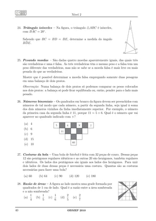 Nível 2

                                                                                       A


 24. Triângulo isósceles – Na ﬁgura, o triângulo △ABC é isósceles,                     20º

     com B AC = 20◦ .

     Sabendo que BC = BD = BE, determine a medida do ângulo
     B DE.                                                                         E


                                                                                             D
                                                                               B             C


 25. Pesando moedas – São dadas quatro moedas aparentemente iguais, das quais três
     são verdadeiras e uma é falsa. As três verdadeiras têm o mesmo peso e a falsa tem um
     peso diferente das verdadeiras, mas não se sabe se a moeda falsa é mais leve ou mais
     pesada do que as verdadeiras.
     Mostre que é possível determinar a moeda falsa empregando somente duas pesagens
     em uma balança de dois pratos.
     Observação: Numa balança de dois pratos só podemos comparar os pesos colocados
     nos dois pratos: a balança só pode ﬁcar equilibrada ou, então, pender para o lado mais
     pesado.

 26. Números binomiais – Os quadrados em branco da ﬁgura devem ser preenchidos com
     números de tal modo que cada número, a partir da segunda linha, seja igual à soma
     dos dois números vizinhos da linha imediatamente superior. Por exemplo, o número
     da primeira casa da segunda linha é 11, porque 11 = 5 + 6. Qual é o número que vai
     aparecer no quadrado indicado com ×?

     (a) 4                   5        6          ´     7
     (b) 6
                                 11
      (c) 9
     (d) 15
                                            60
      (e) 10


 27. Costuras da bola – Uma bola de futebol é feita com 32 peças de couro. Dessas peças
     12 são pentágonos regulares idênticos e as outras 20 são hexágonos, também regulares
     e idênticos. Os lados dos pentágonos são iguais aos lados dos hexágonos. Para unir
     dois lados de duas dessas peças é necessária uma costura. Quantas são as costuras
     necessárias para fazer uma bola?

     (a) 60      (b) 64     (c) 90        (d) 120    (e) 180

 28. Razão de áreas – A ﬁgura ao lado mostra uma grade formada por
     quadrados de 1 cm de lado. Qual é a razão entre a área sombreada
     e a não sombreada?
          1        1        1       2        2
      (a)      (b)     (c)      (d)      (e)
          4        5        6       5        7


40                                    OBMEP 2010
 