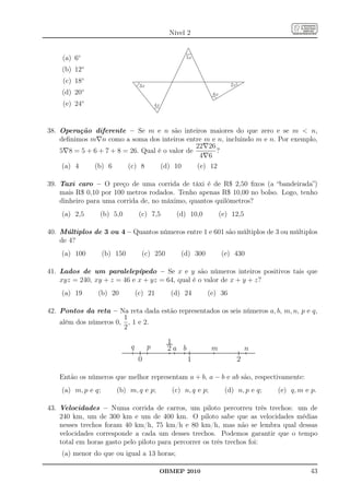 Nível 2


    (a) 6◦                                               5x

    (b) 12◦
     (c) 18◦                                                                2x
                                   3x
              ◦
    (d) 20                                                          6x
              ◦
     (e) 24                                 4x




38. Operação diferente – Se m e n são inteiros maiores do que zero e se m  n,
    deﬁnimos m∇n como a soma dos inteiros entre m e n, incluindo m e n. Por exemplo,
                                                22∇26
    5∇8 = 5 + 6 + 7 + 8 = 26. Qual é o valor de       ?
                                                 4∇6
     (a) 4    (b) 6      (c) 8      (d) 10      (e) 12

39. Taxi caro – O preço de uma corrida de táxi é de R$ 2,50 ﬁxos (a “bandeirada”)
    mais R$ 0,10 por 100 metros rodados. Tenho apenas R$ 10,00 no bolso. Logo, tenho
    dinheiro para uma corrida de, no máximo, quantos quilômetros?
    (a) 2,5       (b) 5,0          (c) 7,5           (d) 10,0            (e) 12,5

40. Múltiplos de 3 ou 4 – Quantos números entre 1 e 601 são múltiplos de 3 ou múltiplos
    de 4?
    (a) 100         (b) 150         (c) 250            (d) 300           (e) 430

41. Lados de um paralelepípedo – Se x e y são números inteiros positivos tais que
    xyz = 240, xy + z = 46 e x + yz = 64, qual é o valor de x + y + z?
    (a) 19        (b) 20          (c) 21           (d) 24        (e) 36

42. Pontos da reta – Na reta dada estão representados os seis números a, b, m, n, p e q,
                       1
    além dos números 0, , 1 e 2.
                       2

                                                  1
                              q         p         2a b              m                n
                                   0                     1                       2

   Então os números que melhor representam a + b, a − b e ab são, respectivamente:
    (a) m, p e q;       (b) m, q e p;               (c) n, q e p;         (d) n, p e q;   (e) q, m e p.

43. Velocidades – Numa corrida de carros, um piloto percorreu três trechos: um de
    240 km, um de 300 km e um de 400 km. O piloto sabe que as velocidades médias
    nesses trechos foram 40 km/h, 75 km/h e 80 km/h, mas não se lembra qual dessas
    velocidades corresponde a cada um desses trechos. Podemos garantir que o tempo
    total em horas gasto pelo piloto para percorrer os três trechos foi:
    (a) menor do que ou igual a 13 horas;

                                                 OBMEP 2010                                          43
 