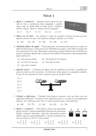Nível 1


                                      Nível 1
1. Qual é o número? – Quando Joana entrou em sua
   sala de aula, a professora estava apagando o quadro
   negro, mas ela ainda pôde ver algo escrito, conforme
   mostra a ﬁgura. Qual é o número que foi apagado?
   (a) 8      (b) 9         (c) 11      (d) 12        (e) 13

2. Muro em 15 dias – Um pedreiro é capaz de assentar 8 metros de muro por dia.
   Quantos metros de muro esse pedreiro consegue assentar em 15 dias?
   (a) 104       (b) 110        (c) 120        (d) 128         (e) 112

3. Medindo pilhas de papel – Numa papelaria, são armazenados pacotes de papel em
   pilhas de 60 pacotes. Cada pacote tem 500 folhas de papel e cada folha de papel tem
   uma espessura de 0,1 mm. Ignorando a espessura do papel utilizado para embrulhar os
   pacotes, podemos aﬁrmar que a altura de uma pilha de 60 pacotes é aproximadamente
   igual à altura de:
    (a) uma pessoa adulta;           (d) um prédio de 10 andares;
    (b) um bebê de um ano;           (e) uma sala de aula.
    (c) uma mesa comum;

4. Quanto pesa? – A balança da ﬁgura está em equilíbrio com bolas e saquinhos de
   areia em cada um de seus pratos. As bolas são todas iguais e os saquinhos também.
   O peso de um saquinho de areia é igual ao peso de quantas bolas?

   (a) 1
   (b) 2
   (c) 3
   (d) 5
   (e) 6

5. Calcule a diferença – Considere dois números naturais, cada um deles com três
   algarismos diferentes. O maior só tem algarismos pares e o menor só tem algarismos
   ímpares. Se a diferença entre eles é a maior possível, qual é essa diferença?
   (a) 997       (b) 777        (c) 507        (d) 531         (e) 729

6. Qual é o volume? – Três frascos, todos com capacidade                 A          B      C
   igual a um litro, contêm quantidades diferentes de um mesmo
   líquido, conforme ilustração. Qual das alternativas abaixo
   melhor expressa, aproximadamente, o volume do líquido con-
   tido nos frascos A, B e C, nessa ordem?
         3 4 2              2 1 1             2 4 2            2 4 3               3 4 2
   (a)    ; ;         (b)    ; ;        (c)    ; ;       (d)    ; ;          (e)    ; ;
         7 9 5              3 2 4             3 6 4            3 7 4               3 5 3

                                       OBMEP 2010                                              1
 
