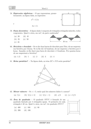 Nível 2

 58. Expressões algébricas – O que representam, geome-                                  a         1,5
     tricamente, na ﬁgura dada, as expressões

                              a2 + 1,5 a                                    a

     e
                              4a + 3.

 59. Faixa decorativa – A ﬁgura dada é composta de triângulos retângulos isósceles, todos
     congruentes. Qual é a área, em cm2 , da parte sombreada?
         (a) 20    (d) 45
         (b) 25    (e) 50
         (c) 35                                                                 30 cm


 60. Bicicleta e chocolate – Se eu der duas barras de chocolate para Tião, ele me empresta
     sua bicicleta por 3 horas. Se eu lhe der 12 bombons, ele me empresta a bicicleta por 2
     horas. Amanhã, eu lhe darei uma barra de chocolate e 3 bombons. Por quantas horas
     ele me emprestará a bicicleta?
     (a) 1/2        (b) 1       (c) 2           (d) 3     (e) 4

 61. Retas paralelas? – Na ﬁgura dada, as retas EC e F D serão paralelas?

                                                  A
                                                  62°


                                            E

                                        F
                                                          42°   C

                                     48°                        28°
                                 B                                    D


 62. Menor número – Se x  5, então qual dos números dados é o menor?
     (a) 5/x        (b) 5/(x + 1)           (c) 5/(x − 1)         (d) x/5         (e) (x + 1)/5

 63. Área de quadrado – O quadrado ST U V é formado de um                               V               U
     quadrado limitado por 4 retângulos iguais. O perímetro de cada
     retângulo é 40 cm. Qual é a área, em cm2 , do quadrado ST U V ?
         (a) 400    (c) 160      (e) 80
         (b) 200    (d) 100

                                                                                     S                  T




46                                          OBMEP 2010
 