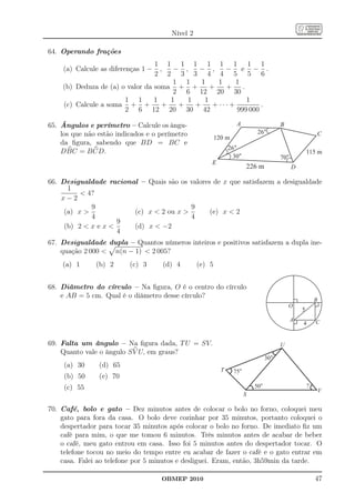 Nível 2

64. Operando frações
                                 1 1 1 1 1 1 1 1 1
    (a) Calcule as diferenças 1 −  ,   − ,   − ,      − e − .
                                 2 2 3 3 4 4 5 5 6
                                       1 1    1     1     1
    (b) Deduza de (a) o valor da soma + +        +    +     .
                                       2 6 12 20 30
                       1 1       1    1   1    1              1
    (c) Calcule a soma + +          +   +   +     + ··· +         .
                       2 6 12 20 30 42                    999 000

65. Ângulos e perímetro – Calcule os ângu-                        A                    B
    los que não estão indicados e o perímetro                               26°                          C
                                                         120 m
    da ﬁgura, sabendo que BD = BC e
                                                               26°
    DBC = B CD.                                                                                      115 m
                                                                 30°                   70°
                                                     E
                                                                       226 m                 D

66. Desigualdade racional – Quais são os valores de x que satisfazem a desigualdade
      1
           4?
    x−2
             9                           9
     (a) x             (c) x  2 ou x         (e) x  2
             4                           4
                     9
     (b) 2  x e x     (d) x  −2
                     4
67. Desigualdade dupla – Quantos números inteiros e positivos satisfazem a dupla ine-
    quação 2 000  n(n − 1)  2 005?
    (a) 1      (b) 2      (c) 3      (d) 4       (e) 5


68. Diâmetro do círculo – Na ﬁgura, O é o centro do círculo
    e AB = 5 cm. Qual é o diâmetro desse círculo?
                                                                                                         B
                                                                                           O
                                                                                                 5
                                                                                             A           C
                                                                                                 4


69. Falta um ângulo – Na ﬁgura dada, T U = SV.                                         U
    Quanto vale o ângulo S V U, em graus?
                                                                                 30°
     (a) 30     (d) 65
                                                           T     75°
     (b) 50     (e) 70
     (c) 55                                                                50°                       ?
                                                                                                             V
                                                                       S

70. Café, bolo e gato – Dez minutos antes de colocar o bolo no forno, coloquei meu
    gato para fora da casa. O bolo deve cozinhar por 35 minutos, portanto coloquei o
    despertador para tocar 35 minutos após colocar o bolo no forno. De imediato ﬁz um
    café para mim, o que me tomou 6 minutos. Três minutos antes de acabar de beber
    o café, meu gato entrou em casa. Isso foi 5 minutos antes do despertador tocar. O
    telefone tocou no meio do tempo entre eu acabar de fazer o café e o gato entrar em
    casa. Falei ao telefone por 5 minutos e desliguei. Eram, então, 3h59min da tarde.

                                    OBMEP 2010                                                           47
 