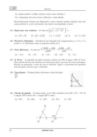 Nível 2

      (a) jamais marido e mulher sentam à mesa como vizinhos; e
      (b) a disposição dos seis à mesa é diferente a cada sábado.

     Desconsiderando rotações nas disposições à mesa, durante quantos sábados esses três
     casais poderão ir a esse restaurante sem repetir sua disposição à mesa?

                                                                                          4
                                                                                 √
135. Expressão com radicais – O valor de                            1+      1+       1        é:
            √        √                  1
                                               √                          √                                           √
      (a)       2+       3;       (b)   2
                                            7+3 5 ;              (c) 1 + 2 3;            (d) 3;              (e) 3 + 2 2.

136. Possíveis triângulos – Os lados de um triângulo têm comprimentos a, a + 2 e a + 5,
     sendo a  0. Determine todos os possíveis valores de a.
                                                    √             √    √          √
                                                    3
                                                        −0,001 × 400     0,036 − 0,4
137. Uma diferença – O valor de                            √         −      √        é:
                                                             0,25             0,4
      (a) −3,3 ;               (b) −4,7 ;           (c) −4,9 ;          (d) −3,8 ;            (e) −7,5 .

138. A Terra – A superfície do globo terrestre consiste em 70% de água e 30% de terra.
     Dois quintos da terra são desertos ou cobertos por gelo e um terço da terra é pastagem,
     ﬂoresta ou montanha; o resto da terra é cultivado. Qual é o percentual da superfície
     total do globo terrestre que é cultivada?

139. Uma fração – Na ﬁgura dada, determine o valor da fração
     AN                                                                                             A
        .
                                                                                                    .....
                                                                                                    ..
                                                                                                    . ..
     AC                                                                                             . .
                                                                                                    . ..
                                                                                                    . ..
                                                                                                    . .
                                                                                                    . .
                                                                                                    . .
                                                                                                   M.........
                                                                                                    .........N
                                                                                                    .
                                                                                                    .
                                                                                                    .                ....
                                                                                                    .
                                                                                                    .
                                                                                                    .                   .
                                                                                                    ............................
                                                                                                    .
                                                                                                                         .... C
                                                                                                   B.
                                                                                                    .

140. Cáculo de ângulo – Na ﬁgura dada, a reta P Q é paralela à reta RS e T U = T V. Se
     o ângulo T W S mede 110◦ , o ângulo QU V mede:
      (a) 135◦ ;              (b) 130◦ ;        (c) 125◦ ;          (d) 115◦ ;           (e) 110◦ .


                                                         Q                  S


                                                    U

                                                T                   110º
                                                             V          W
                                            P                       R



56                                                  OBMEP 2010
 