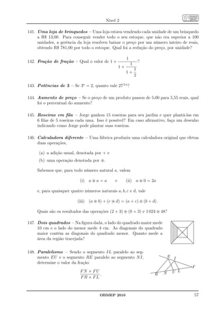 Nível 2

141. Uma loja de brinquedos – Uma loja estava vendendo cada unidade de um brinquedo
     a R$ 13,00. Para conseguir vender todo o seu estoque, que não era superior a 100
     unidades, a gerência da loja resolveu baixar o preço por um número inteiro de reais,
     obtendo R$ 781,00 por todo o estoque. Qual foi a redução do preço, por unidade?

                                                        1
142. Fração de fração – Qual o valor de 1 +                         ?
                                                            1
                                                   1+
                                                                1
                                                        1+
                                                                2

143. Potências de 3 – Se 3a = 2, quanto vale 27 2 a ?

144. Aumento de preço – Se o preço de um produto passou de 5,00 para 5,55 reais, qual
     foi o percentual do aumento?

145. Roseiras em ﬁla – Jorge ganhou 15 roseiras para seu jardim e quer plantá-las em
     6 ﬁlas de 5 roseiras cada uma. Isso é possível? Em caso aﬁrmativo, faça um desenho
     indicando como Jorge pode plantar suas roseiras.

146. Calculadora diferente – Uma fábrica produziu uma calculadora original que efetua
     duas operações,

      (a) a adição usual, denotada por + e
     (b) uma operação denotada por ⊛.

     Sabemos que, para todo número natural a, valem

                            (i) a ⊛ a = a      e        (ii) a ⊛ 0 = 2a

     e, para quaisquer quatro números naturais a, b, c e d, vale

                          (iii) (a ⊛ b) + (c ⊛ d) = (a + c) ⊛ (b + d) .

     Quais são os resultados das operações (2 + 3) ⊛ (0 + 3) e 1 024 ⊛ 48?

147. Dois quadrados – Na ﬁgura dada, o lado do quadrado maior mede
                                                                                                                      ...............................................
                                                                                                                      ..............................................
                                                                                                                       ...
                                                                                                                      ....                                            ..
                                                                                                                                                                       ..
                                                                                                                      ....
                                                                                                                      . ...                                          .. .
                                                                                                                                                                    .. .
                                                                                                                      . . ..
                                                                                                                      . . ..
                                                                                                                      . . ..                                      .. .
                                                                                                                                                                   .. .
                                                                                                                                                                 .. .    .
                                                                                                                      . . ....
                                                                                                                      . . .
                                                                                                                      . . ....                                .... .
                                                                                                                                                                .. .     .
                                                                                                                      . . . ..                                ..         .
                                                                                                                      . . . . ..
                                                                                                                      . . . . ...........................
                                                                                                                      . . . . ...                          ..
                                                                                                                                                           ..            .
                                                                                                                                                                         .
     10 cm e o lado do menor mede 4 cm. As diagonais do quadrado
                                                                                                                      . . . . . ..                    .....              .
                                                                                                                                                                         .
                                                                                                                      . . . . . ......................
                                                                                                                      . . . . . ..
                                                                                                                      . . . . . ..
                                                                                                                      . . . . . . ..                   ..                .
                                                                                                                                                                         .
                                                                                                                                                                         .
                                                                                                                      . . . . . . ..
                                                                                                                      . . . . . . ...
                                                                                                                                 .. .
                                                                                                                      . . . . . . ..
                                                                                                                      . . . . . . .. ... .           .. .
                                                                                                                                                    .. .
                                                                                                                                                    .. .
                                                                                                                                                   . .   .               .
                                                                                                                                                                         .
                                                                                                                                                                         .
                                                                                                                                                                         .
                                                                                                                                                                         .
                                                                                                                      . . . . . . . ... .
                                                                                                                      ......
                                                                                                                      ......               .. ... .
                                                                                                                                           .. ..                         .
                                                                                                                                                                         .
                                                                                                                                                                         .
                                                                                                                      ......                 ....        .               .
     maior contém as diagonais do quadrado menor. Quanto mede a
                                                                                                                      .....
                                                                                                                      ......                 ....        .
                                                                                                                                                         .
                                                                                                                                                         .               .
                                                                                                                                                                         .
                                                                                                                      . . . . . . ....... .
                                                                                                                      ......
                                                                                                                      ......
                                                                                                                      . . . . . . ... ... .
                                                                                                                      ...... .             .. ... .
                                                                                                                                             .           .               .
                                                                                                                                                                         .
                                                                                                                                                                         .
                                                                                                                                                                         .
                                                                                                                      . . . . . . ....
                                                                                                                      ...... .
                                                                                                                      . . . . . . ..              .. .
                                                                                                                                                  .. .
                                                                                                                                                   .. .  .               .
                                                                                                                                                                         .
                                                                                                                                                                         .
                                                                                                                                                                         .
                                                                                                                      . . . . . ..                   .. .                .
                                                                                                                      . . . . . .....................
                                                                                                                      . . . . . .. .
                                                                                                                                   ..                 ...
                                                                                                                      . . . . . ....................... ..
                                                                                                                                                         .               .
                                                                                                                                                                         .
     área da região tracejada?
                                                                                                                      . . . . .....
                                                                                                                      . . . . .. .                    .. ..
                                                                                                                                                       . ..              .
                                                                                                                                                                         .
                                                                                                                                                                         .
                                                                                                                      . . . . ..
                                                                                                                      . . . ..
                                                                                                                      . . . ...  .                          ..
                                                                                                                                                            ..           .
                                                                                                                                                                         .
                                                                                                                                                                         .
                                                                                                                      . . ...
                                                                                                                      . . ..
                                                                                                                      . . ..
                                                                                                                      . . ..  ..                              ..
                                                                                                                                                              ..
                                                                                                                                                                .. .
                                                                                                                                                               ..        .
                                                                                                                                                                         .
                                                                                                                      . .....
                                                                                                                      . . ..
                                                                                                                      . ..  .                                     .. .
                                                                                                                                                                 .. .
                                                                                                                                                                   .. .
                                                                                                                      ...
                                                                                                                      . ..                                          .. .
                                                                                                                                                                     .. .
                                                                                                                      ...............................................
                                                                                                                      ..............................................
                                                                                                                      ...
                                                                                                                       .                                              .. .
                                                                                                                                                                        ..
                                                                                                                                                                     . ..




148. Paralelismo – Sendo o segmento IL paralelo ao seg-
     mento EU e o segmento RE paralelo ao segmento N I,
                                                                                          ......
                                                                                           ......
                                                                                                ......
                                                                                                 ......
                                                                                                      ......  E
                                                                                                                             I
                                                                                                       ............
                                                                                                              ......
                                                                                                              ... .......
                                                                                                               . . ....
                                                                                                            .. .. ...........
                                                                                                            .. .. .............
     determine o valor da fração                                                                   ...
                                                                                                    ..
                                                                                                      ...
                                                                                                      ..
                                                                                                          ..
                                                                                                         ..         .. ... .. ........
                                                                                                                     .. ... .. ........
                                                                                                                       ....
                                                                                                                      ....
                                                                                                                       .
                                                                                                                      ..
                                                                                                                                 ..
                                                                                                                                  ..
                                                                                                                                   ..
                                                                                                                                    ..
                                                                                                                                            ......
                                                                                                                                               ......
                                                                                                                                                  ......
                                                                                                                                                     ......
                                                                                                                                                         ......
                                                                                                                                                           ......
                                                                                                  ..
                                                                                                 ..                 .. ..
                                                                                                                   .. ..                                       ......
                                                                                            ..
                                                                                            ..
                                                                                              .
                                                                                                .
                                                                                               ..
                                                                                              ..
                                                                                                              ..
                                                                                                             ..
                                                                                                                .
                                                                                                                   .
                                                                                                                 .. ..
                                                                                                                .. ...
                                                                                                                            .......
                                                                                                                                      ..
                                                                                                                                      ..
                                                                                                                                        .
                                                                                                                            .......................
                                                                                                                                     .............
                                                                                                                                        .
                                                                                                                                                                 .....
                                                                                                                                                     .............
                                                                                                                                                   .............
                                                                                                                                                                     .
                                                                                                                                                                       F
                                                                                                                                                                 .......
                                                                                                                                                                    ....
                                                                                          .                ..
                                                                                                           ..
                            FN × FU                                      .............
                                                                        .............
                                                                                        .. ...........................
                                                                                        ...
                                                                                      ......... ....
                                                                                       .
                                                                                     ..............
                                                                                       .
                                                                                                      N
                                                                                                          ................
                                                                                                                          U L
                                    .                                             R
                            FR × FL



                                       OBMEP 2010                                                                                                                            57
 