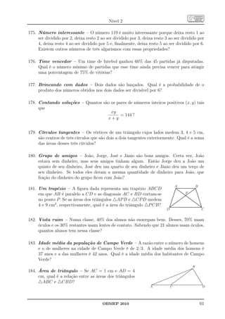 Nível 2

175. Número interessante – O número 119 é muito interessante porque deixa resto 1 ao
     ser dividido por 2, deixa resto 2 ao ser dividido por 3, deixa resto 3 ao ser dividido por
     4, deixa resto 4 ao ser dividido por 5 e, ﬁnalmente, deixa resto 5 ao ser dividido por 6.
     Existem outros números de três algarismos com essas propriedades?

176. Time vencedor – Um time de futebol ganhou 60% das 45 partidas já disputadas.
     Qual é o número mínimo de partidas que esse time ainda precisa vencer para atingir
     uma porcentagem de 75% de vitórias?

177. Brincando com dados – Dois dados são lançados. Qual é a probabilidade de o
     produto dos números obtidos nos dois dados ser divisível por 6?

178. Contando soluções – Quantos são os pares de números inteiros positivos (x, y) tais
     que
                                     xy
                                          = 144 ?
                                   x+y


179. Círculos tangentes – Os vértices de um triângulo cujos lados medem 3, 4 e 5 cm,
     são centros de três círculos que são dois a dois tangentes exteriormente. Qual é a soma
     das áreas desses três círculos?

180. Grupo de amigos – João, Jorge, José e Jânio são bons amigos. Certa vez, João
     estava sem dinheiro, mas seus amigos tinham algum. Então Jorge deu a João um
     quinto de seu dinheiro, José deu um quarto de seu dinheiro e Jânio deu um terço de
     seu dinheiro. Se todos eles deram a mesma quantidade de dinheiro para João, que
     fração do dinheiro do grupo ﬁcou com João?
                                                                                                                         A                                                B
181. Um trapézio – A ﬁgura dada representa um trapézio ABCD
     em que AB é paralelo a CD e as diagonais AC e BD cortam-se                                                                                    P
     no ponto P. Se as áreas dos triângulos △AP B e △CP D medem
     4 e 9 cm2 , respectivamente, qual é a área do triângulo △P CB?
                                                                                                       D                                                                                C

182. Vista ruim – Numa classe, 40% dos alunos não enxergam bem. Desses, 70% usam
     óculos e os 30% restantes usam lentes de contato. Sabendo que 21 alunos usam óculos,
     quantos alunos tem nessa classe?

183. Idade média da população de Campo Verde – A razão entre o número de homens
     e o de mulheres na cidade de Campo Verde é de 2/3. A idade média dos homens é
     37 anos e a das mulheres é 42 anos. Qual é a idade média dos habitantes de Campo
     Verde?
                                                                                                                                                                    B .
                                                                                                                                                                   .. .
                                                                                                                                                               ....... .
184. Área de triângulo – Se AC = 1 cm e AD = 4
                                                                                                                                                              ....... ..
                                                                                                                                                                  ..
                                                                                                                                                        ......... ...
                                                                                                                                                       .......... ...
                                                                                                                                                  ...... ...
                                                                                                                                                 ...... ....             ..
                                                                                                                                           ...... ...
                                                                                                                                          ...... ....                     ..
                                                                                                                             .....
                                                                                                                             ....  ...... ......
                                                                                                                                  ...... ......                            ..
                                                                                                                                                                            ..
                                                                                                                                                                             ..
     cm, qual é a relação entre as áreas dos triângulos
                                                                                                                                                                              ..
                                                                                                                       ......
                                                                                                                      ......                   ...
                                                                                                                                              ...                              ..
                                                                                                             ...
                                                                                                             .. ......
                                                                                                               ......                   ......
                                                                                                                                         ....
                                                                                                                                                                                ..
                                                                                                                                                                                 ..
                                                                                                                                                                                  ..
                                                                                                    ...
                                                                                                     ........
                                                                                                       ......                     .. ....
                                                                                                                                    ....                                           ..
                                                                                                                                                                                    ..
                                                                                               ......
                                                                                              ......                           ....
                                                                                                                              ....                                                   ..
                                                                                                                                                                                      ..
     △ABC e △CBD?
                                                                                            ...
                                                                                            ..                               .
                                                                                                                          ....
                                                                                                                              .
                                                                                   ...
                                                                                    ........
                                                                                      ......                            .....
                                                                                                                         .                                                             ..
                                                                                                                                                                                        ..
                                                                              ......
                                                                             ......                                  ....
                                                                                                                    ....
                                                                                                                                                                                         ..
                                                                                                                                                                                          ..
                                                                         . ...
                                                                         . ..                                      ..
                                                                                                                 ...
                                                                     ....................................................................................................
                                                                    .....................................................................................................
                                                                                                                                                                                           ...
                                                                  ......
                                                                   . .. .                                      ..
                                                                                                                .                                                                            .
                                                                 A                                             C                                                                           D




                                        OBMEP 2010                                                                                                                                   61
 