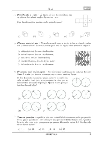Nível 1

14. Desenhando o cubo – A ﬁgura ao lado foi desenhada em
    cartolina e dobrada de modo a formar um cubo.

    Qual das alternativas mostra o cubo assim formado?




     (a)                (b)                 (c)               (d)                (e)


15. Círculos concêntricos – Na malha quadriculada a seguir, todas as circunferências
    têm o mesmo centro. Pode-se concluir que a área da região cinza destacada é igual a

     (a) dois quintos da área do círculo maior;
     (b) três sétimos da área do círculo maior;
     (c) metade da área do círculo maior;
     (d) quatro sétimos da área do círculo maior;
     (e) três quintos da área do círculo maior.


16. Brincando com engrenagens – José colou uma bandeirinha em cada um dos dois
    discos dentados que formam uma engrenagem, como mostra a ﬁgura.
    Os dois discos são exatamente iguais, inclusive os dentes em
    cada um deles. José girou a engrenagem e é claro que as
    bandeirinhas mudaram de posição. Qual é a nova posição
    das duas bandeirinhas?




     (a)                            (b)                             (c)




     (d)                            (e)


17. Troca de garrafas – A prefeitura de uma certa cidade fez uma campanha que permite
    trocar quatro garrafas de 1 litro vazias por uma garrafa de 1 litro cheia de leite. Quantos
    litros de leite pode obter uma pessoa que possua 43 garrafas vazias de 1 litro fazendo
    várias dessas trocas?

     (a) 11      (b) 12       (c) 13        (d) 14      (e) 15

                                          OBMEP 2010                                         3
 