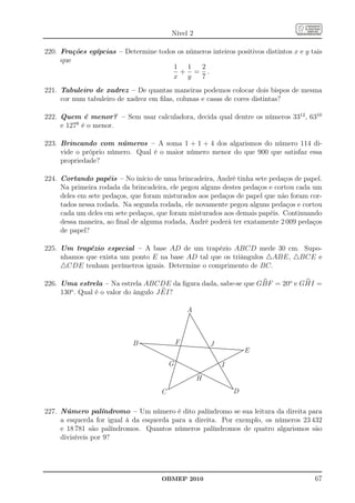 Nível 2

220. Frações egípcias – Determine todos os números inteiros positivos distintos x e y tais
     que
                                      1 1      2
                                         + = .
                                      x y      7
221. Tabuleiro de xadrez – De quantas maneiras podemos colocar dois bispos de mesma
     cor num tabuleiro de xadrez em ﬁlas, colunas e casas de cores distintas?

222. Quem é menor? – Sem usar calculadora, decida qual dentre os números 3312 , 6310
     e 1278 é o menor.

223. Brincando com números – A soma 1 + 1 + 4 dos algarismos do número 114 di-
     vide o próprio número. Qual é o maior número menor do que 900 que satisfaz essa
     propriedade?

224. Cortando papéis – No início de uma brincadeira, André tinha sete pedaços de papel.
     Na primeira rodada da brincadeira, ele pegou alguns destes pedaços e cortou cada um
     deles em sete pedaços, que foram misturados aos pedaços de papel que não foram cor-
     tados nessa rodada. Na segunda rodada, ele novamente pegou alguns pedaços e cortou
     cada um deles em sete pedaços, que foram misturados aos demais papéis. Continuando
     dessa maneira, ao ﬁnal de alguma rodada, André poderá ter exatamente 2 009 pedaços
     de papel?

225. Um trapézio especial – A base AD de um trapézio ABCD mede 30 cm. Supo-
     nhamos que exista um ponto E na base AD tal que os triângulos △ABE, △BCE e
     △CDE tenham perímetros iguais. Determine o comprimento de BC.

226. Uma estrela – Na estrela ABCDE da ﬁgura dada, sabe-se que GBF = 20o e GHI =
     130o . Qual é o valor do ângulo J EI?

                                                 A



                            B                F           J
                                                                     E
                                         G                   I
                                                     H
                                     C                           D

227. Número palíndromo – Um número é dito palíndromo se sua leitura da direita para
     a esquerda for igual à da esquerda para a direita. Por exemplo, os números 23 432
     e 18 781 são palíndromos. Quantos números palíndromos de quatro algarismos são
     divisíveis por 9?




                                      OBMEP 2010                                       67
 