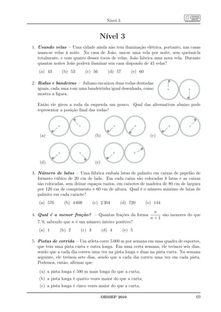 Nível 3


                                     Nível 3
1. Usando velas – Uma cidade ainda não tem iluminação elétrica, portanto, nas casas
   usam-se velas à noite. Na casa de João, usa-se uma vela por noite, sem queimá-la
   totalmente, e com quatro desses tocos de velas, João fabrica uma nova vela. Durante
   quantas noites João poderá iluminar sua casa dispondo de 43 velas?
   (a) 43      (b) 53       (c) 56        (d) 57        (e) 60

2. Rodas e bandeiras – Juliano encaixou duas rodas dentadas
   iguais, cada uma com uma bandeirinha igual desenhada, como
   mostra a ﬁgura.

  Então ele girou a roda da esquerda um pouco. Qual das alternativas abaixo pode
  representar a posição ﬁnal das rodas?




    (a)                           (b)                              (c)




    (d)                           (e)

3. Número de latas – Uma fábrica embala latas de palmito em caixas de papelão de
   formato cúbico de 20 cm de lado. Em cada caixa são colocadas 8 latas e as caixas
   são colocadas, sem deixar espaços vazios, em caixotes de madeira de 80 cm de largura
   por 120 cm de comprimento e 60 cm de altura. Qual é o número máximo de latas de
   palmito em cada caixote?
   (a) 576      (b) 4 608        (c) 2 304      (d) 720          (e) 144

                                                                    n
4. Qual é a menor fração? – Quantas frações da forma                   são menores do que
                                                                   n+1
  7/9, sabendo que n é um número inteiro positivo?
   (a) 1      (b) 2      (c) 3          (d) 4       (e) 5

5. Pistas de corrida – Um atleta corre 5 000 m por semana em uma quadra de esportes,
   que tem uma pista curta e outra longa. Em uma certa semana, ele treinou seis dias,
   sendo que a cada dia correu uma vez na pista longa e duas na pista curta. Na semana
   seguinte, ele treinou sete dias, sendo que a cada dia correu uma vez em cada pista.
   Podemos, então, aﬁrmar que:

   (a) a pista longa é 500 m mais longa do que a curta;
   (b) a pista longa é quatro vezes maior do que a curta;
   (c) a pista longa é cinco vezes maior do que a curta;

                                        OBMEP 2010                                     69
 