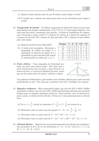 Nível 3

     (c) Quantos alunos gastam mais do que 40 minutos para chegar à escola?
    (d) É verdade que a maioria dos alunos gasta mais do que 20 minutos para chegar à
        escola?


22. Campeonato de futebol – No último campeonato de futebol do bairro em que moro
    participaram seis equipes, denominadas A, B, C, D, E e F. Cada equipe disputou, com
    cada uma das outras, exatamente uma partida. A tabela de classiﬁcação do campeo-
    nato é fornecida a seguir, sendo V é o número de vitórias, E o número de empates, D
    o número de derrotas, GP o número de gols marcados e GC o número de gols sofridos
    para cada equipe.

     (a) Quantas partidas foram disputadas?           Equipe    V    E     D       GP    GC
                                                        A       4    1     0        6     2
    (b) A tabela está incompleta. Determine a           B       2    1     2        6     6
        quantidade de vitórias da equipe F, a           C       0    3     2        2     6
        quantidade de derrotas da equipe D e a          D       1    1     y        3     6
        quantidade de gols marcados pela equipe
                                                        E       0    1     4        1     5
        F, representados na tabela por x, y e z.
                                                        F       x    1     0        z     3

23. Poste elétrico – Uma companhia de eletricidade ins-
    talou um poste num terreno plano. Para ﬁxar bem o
    poste, foram presos cabos no poste, a uma altura de 1,4



                                                                           1,4 m
                                                                                        2,5 m
    metros do solo e a 2 metros de distância do poste, sendo
    que um dos cabos mede 2,5 metros, conforme a ﬁgura.
                                                                                    2m

    Um professor de Matemática, após analisar estas medidas, aﬁrmou que o poste não está
    perpendicular ao solo. Você acha que o professor está certo? Justiﬁque sua resposta.


24. Equações recíprocas – Briot (matemático inglês, que viveu de 1817 a 1882) e Ruﬃni
    (matemático italiano, que viveu de 1765 a 1822) desenvolveram métodos para encontrar
    soluções para as equações chamadas recíprocas. Nesta questão, você vai desenvolver,
    passo a passo, a essência desses métodos. O item (a) é uma preparação para os demais
    itens.

                   1                             1         1
    (a) Se y = x + , calcule as expressões x2 + 2 e x3 + 3 em termos de y.
                   x                             x         x
                                                                5  1
    (b) Determine todas as raízes reais da equação x2 − 5x + 8 − + 2 = 0.
                                                                x x
     (c) Determine todas as raízes reais de x4 − 5x3 + 8x2 − 5x + 1 = 0.
    (d) Determine todas as raízes reais de x6 − 2x5 − 5x4 + 12x3 − 5x2 − 2x + 1 = 0.

25. Atirando ﬂechas – Manoel testa sua pontaria lançando cinco ﬂechas que atingiram o
    alvo nos pontos A, B, C, D e E, de coordenadas A = (1, −1), B = (2,5; 1), C = (−1, 4),
    D = (−4, −4) e E = (6, 5).

                                     OBMEP 2010                                                 73
 