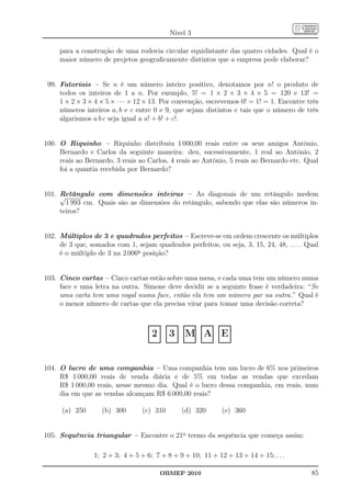 Nível 3

     para a construção de uma rodovia circular equidistante das quatro cidades. Qual é o
     maior número de projetos geograﬁcamente distintos que a empresa pode elaborar?


 99. Fatoriais – Se n é um número inteiro positivo, denotamos por n! o produto de
     todos os inteiros de 1 a n. Por exemplo, 5! = 1 × 2 × 3 × 4 × 5 = 120 e 13! =
     1 × 2 × 3 × 4 × 5 × · · · × 12 × 13. Por convenção, escrevemos 0! = 1! = 1. Encontre três
     números inteiros a, b e c entre 0 e 9, que sejam distintos e tais que o número de três
     algarismos a b c seja igual a a! + b! + c!.


100. O Riquinho – Riquinho distribuiu 1 000,00 reais entre os seus amigos Antônio,
     Bernardo e Carlos da seguinte maneira: deu, sucessivamente, 1 real ao Antônio, 2
     reais ao Bernardo, 3 reais ao Carlos, 4 reais ao Antônio, 5 reais ao Bernardo etc. Qual
     foi a quantia recebida por Bernardo?


101. Retângulo com dimensões inteiras – As diagonais de um retângulo medem
     √
       1 993 cm. Quais são as dimensões do retângulo, sabendo que elas são números in-
     teiros?


102. Múltiplos de 3 e quadrados perfeitos – Escreve-se em ordem crescente os múltiplos
     de 3 que, somados com 1, sejam quadrados perfeitos, ou seja, 3, 15, 24, 48, . . . . Qual
     é o múltiplo de 3 na 2 006a posição?


103. Cinco cartas – Cinco cartas estão sobre uma mesa, e cada uma tem um número numa
     face e uma letra na outra. Simone deve decidir se a seguinte frase é verdadeira: “Se
     uma carta tem uma vogal numa face, então ela tem um número par na outra.” Qual é
     o menor número de cartas que ela precisa virar para tomar uma decisão correta?

                                   ...............
                                   . .
                                   . .               ...............
                                                     . .
                                                     . .               ...............
                                                                       . .
                                                                       . .               ...............
                                                                                         . .
                                                                                         . .               ...............
                                                                                                           . .
                                                                                                           . .
                                   . .
                                   .2.
                                   . .               . .
                                                     .3.
                                                     . .               . .
                                                                       .M.
                                                                       . .               . .
                                                                                         . A.
                                                                                         . .               . .
                                                                                                           .E.
                                                                                                           . .
                                   . .
                                   . .               . .
                                                     . .               . .
                                                                       . .               . .
                                                                                         . .               . .
                                                                                                           . .
                                   ...............
                                   . .               ...............
                                                     . .               ...............
                                                                       . .               ...............
                                                                                         . .               ...............
                                                                                                           . .


104. O lucro de uma companhia – Uma companhia tem um lucro de 6% nos primeiros
     R$ 1 000,00 reais de venda diária e de 5% em todas as vendas que excedam
     R$ 1 000,00 reais, nesse mesmo dia. Qual é o lucro dessa companhia, em reais, num
     dia em que as vendas alcançam R$ 6 000,00 reais?

      (a) 250      (b) 300       (c) 310                               (d) 320                                 (e) 360


105. Sequência triangular – Encontre o 21o termo da sequência que começa assim:

                1; 2 + 3; 4 + 5 + 6; 7 + 8 + 9 + 10; 11 + 12 + 13 + 14 + 15; . . .

                                                OBMEP 2010                                                                   85
 