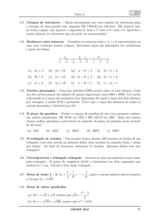 Nível 3

111. Compra de televisores – Maria encomendou um certo número de televisores para
     o estoque de uma grande loja, pagando R$ 1 994,00 por televisor. Ela reparou que,
     no total a pagar, não aparece o algarismo 0, nem o 7, nem o 8 e nem o 9. Qual foi o
     menor número de televisores que ela pode ter encomendado?

112. Distância entre números – Considere os números reais a, b, c e d representados em
     uma reta, conforme mostra a ﬁgura. Determine quais das aﬁrmações são verdadeiras
     e quais são falsas.

                                       a              b       c           d
                                  –4   –3      –2     –1          0   1       2     3


      (a) |a|  4       (d) |a|  |b|         (g) |a − b|  4             (j)     |b − c|  2
      (b) |b|  2       (e) |c|  |d|         (h) |a − b| ≥ 3             (k) |b − c|  3
      (c) |c|  2       (f)     |a|  |d|     (i)     |c − d|  1         (l)     |c − a|  1

113. Cartões premiados – Uma loja distribui 9 999 cartões entre os seus clientes. Cada
     um dos cartões possui um número de quatro algarismos, entre 0001 e 9999. Um cartão
     é premiado se a soma dos primeiros dois algarismos for igual à soma dos dois últimos;
     por exemplo, o cartão 0743 é premiado. Prove que a soma dos números de todos os
     cartões premiados é divisível por 101.

114. O preço da gasolina – Encher o tanque de gasolina de um carro pequeno custava,
     em valores atualizados, R$ 29,90 em 1972 e R$ 149,70 em 1992. Qual dos valores
     abaixo melhor aproxima o percentual de aumento do preço da gasolina nesse período
     de 20 anos?
     (a) 20%           (b) 125%             (c) 300%              (d) 400%          (e) 500%

115. O triângulo de moedas – Um menino tentou alinhar 480 moedas em forma de um
     triângulo, com uma moeda na primeira linha, duas moedas na segunda linha, e assim
     por diante. Ao ﬁnal da tentativa, sobraram 15 moedas. Quantas linhas tem esse
     triângulo?

116. Circunferência e triângulo retângulo – Inscreve-se uma circunferência num triân-
     gulo retângulo. O ponto de tangência divide a hipotenusa em dois segmentos que
     medem 6 e 7 cm. Calcule a área desse triângulo.

                              1 1          1
117. Soma de razão 1 – Se Sn = + 2 +· · ·+ n , qual é o menor número inteiro positivo
                      2
                              2 2         2
     n tal que Sn  0,99?

118. Soma de raízes quadradas
                   √        √     √     r2 − 5
      (a) Se r =     3, mostre que 6 =
                       2+                      .
                                           2
               √     √
     (b) Se s = 215 + 300, mostre que s2  1 015.

                                              OBMEP 2010                                        87
 