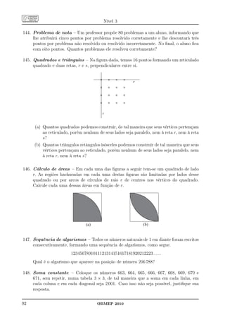 Nível 3

144. Problema de nota – Um professor propõe 80 problemas a um aluno, informando que
     lhe atribuirá cinco pontos por problema resolvido corretamente e lhe descontará três
     pontos por problema não resolvido ou resolvido incorretamente. No ﬁnal, o aluno ﬁca
     com oito pontos. Quantos problemas ele resolveu corretamente?

145. Quadrados e triângulos – Na ﬁgura dada, temos 16 pontos formando um reticulado
     quadrado e duas retas, r e s, perpendiculares entre si.


                                                        r




                                        s


      (a) Quantos quadrados podemos construir, de tal maneira que seus vértices pertençam
          ao reticulado, porém nenhum de seus lados seja paralelo, nem à reta r, nem à reta
          s?
     (b) Quantos triângulos retângulos isósceles podemos construir de tal maneira que seus
         vértices pertençam ao reticulado, porém nenhum de seus lados seja paralelo, nem
         à reta r, nem à reta s?

146. Cálculo de áreas – Em cada uma das ﬁguras a seguir tem-se um quadrado de lado
     r. As regiões hachuradas em cada uma destas ﬁguras são limitadas por lados desse
     quadrado ou por arcos de círculos de raio r de centros nos vértices do quadrado.
     Calcule cada uma dessas áreas em função de r.




                                (a)                           (b)


147. Sequência de algarismos – Todos os números naturais de 1 em diante foram escritos
     consecutivamente, formando uma sequência de algarismos, como segue.
                        1234567891011121314151617181920212223 . . . .
     Qual é o algarismo que aparece na posição de número 206 788?

148. Soma constante – Coloque os números 663, 664, 665, 666, 667, 668, 669, 670 e
     671, sem repetir, numa tabela 3 × 3, de tal maneira que a soma em cada linha, em
     cada coluna e em cada diagonal seja 2 001. Caso isso não seja possível, justiﬁque sua
     resposta.


92                                    OBMEP 2010
 