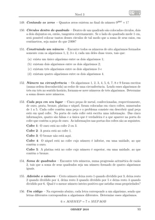 Nível 3

149. Contando os zeros – Quantos zeros existem no ﬁnal do número 92007 + 1?

150. Círculos dentro do quadrado – Dentro de um quadrado são colocados círculos, dois
     a dois disjuntos ou, então, tangentes externamente. Se o lado do quadrado mede 1 cm,
     será possível colocar tantos desses círculos de tal modo que a soma de seus raios, em
     centímetros, seja maior do que 2 008?

151. Construindo um número – Encontre todos os números de oito algarismos formados
     somente com os algarismos 1, 2, 3 e 4, cada um deles duas vezes, tais que:
      (a) exista um único algarismo entre os dois algarismos 1;
      (b) existam dois algarismos entre os dois algarismos 2;
      (c) existam três algarismos entre os dois algarismos 3 e
      (d) existam quatro algarismos entre os dois algarismos 4.

152. Número na circunferência – Os algarismos 1, 2, 3, 4, 5, 6, 7, 8 e 9 foram escritos
     (numa ordem desconhecida) ao redor de uma circunferência. Lendo esses algarismos de
     três em três no sentido horário, formam-se nove números de três algarismos. Determine
     a soma desses nove números.

153. Cada peça em seu lugar – Cinco peças de metal, confeccionadas, respectivamente,
     de ouro, prata, bronze, platina e níquel, foram colocadas em cinco cofres, numerados
     de 1 a 5. Cada cofre contém uma peça e o problema consiste em descobrir qual peça
     está em qual cofre. Na porta de cada cofre está escrita uma informação. Das cinco
     informações, quatro são falsas e a única que é verdadeira é a que aparece na porta do
     cofre que contém a peça de ouro. As informações nas portas dos cofres são as seguintes.
     Cofre 1: O ouro está no cofre 2 ou 3.
     Cofre 2: A prata está no cofre 1.
     Cofre 3: O bronze não está aqui.
     Cofre 4: O níquel está no cofre cujo número é inferior, em uma unidade, ao que
     contém o ouro.
     Cofre 5: A platina está no cofre cujo número é superior, em uma unidade, ao que
     contém o bronze.

154. Soma de quadrados – Encontre três números, numa progressão aritmética de razão
     2, tais que a soma de seus quadrados seja um número formado de quatro algarismos
     iguais.

155. Adivinhe o número – Certo número deixa resto 1 quando dividido por 3, deixa resto
     2 quando dividido por 4, deixa resto 3 quando dividido por 5 e deixa resto 4 quando
     dividido por 6. Qual é o menor número inteiro positivo que satisfaz essas propriedades?

156. Um código – Na expressão abaixo, cada letra corresponde a um algarismo, sendo que
     letras diferentes correspondem a algarismos diferentes. Determine esses algarismos.

                               6 × AOBM EP = 7 × M EP AOB

                                      OBMEP 2010                                         93
 
