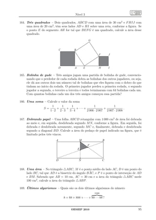 Nível 3

164. Três quadrados – Dois quadrados, ABCD com uma área de 30 cm2 e F HIJ com
     uma área de 20 cm2 , têm seus lados AD e HI sobre uma reta, conforme a ﬁgura. Se
     o ponto E do segmento AH for tal que BEF G é um quadrado, calcule a área desse
     quadrado.

                                                       G


                              C            B
                                                                 F       J



                              D            A       E             H       I

165. Bolinha de gude – Três amigos jogam uma partida de bolinha de gude, convencio-
     nando que o perdedor de cada rodada dobra as bolinhas dos outros jogadores, ou seja,
     ele dá aos outros dois um número tal de bolinhas que eles ﬁquem com o dobro do que
     tinham no início da rodada. O primeiro jogador perdeu a primeira rodada, o segundo
     jogador a segunda, o terceiro a terceira e todos terminaram com 64 bolinhas cada um.
     Com quantas bolinhas cada um dos três amigos começou essa partida?

166. Uma soma – Calcule o valor da soma
                   1       1      1                1             1
             S=       +       +      + ··· +              +              .
                 1·2 2·3 3·4                 2 006 · 2 007 2 007 · 2 008

167. Dobrando papel – Uma folha ABCD retangular com 1 000 cm2 de área foi dobrada
     ao meio e, em seguida, desdobrada segundo M N, conforme a ﬁgura. Em seguida, foi
     dobrada e desdobrada novamente, segundo M C e, ﬁnalmente, dobrada e desdobrada
     segundo a diagonal BD. Calcule a área do pedaço de papel indicado na ﬁgura, que é
     limitado pelos três vincos.
                          A                    M                     B
                                                       F
                                               E


                          D                    N                     C


168. Uma área – No triângulo △ABC, M é o ponto médio do lado AC, D é um ponto do
     lado BC, tal que AD é a bissetriz do ângulo B AC, e P é o ponto de interseção de AD
     e BM. Sabendo que AB = 10 cm, AC = 30 cm e a área do triângulo △ABC mede
     100 cm2 , calcule a área do triângulo △ABP.

169. Últimos algarismos – Quais são os dois últimos algarismos do número
                                                             2 008

                                  8 + 88 + 888 + · · · + 88 · · · 88 ?


                                        OBMEP 2010                                    95
 