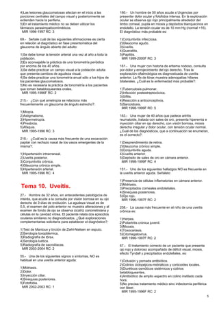 4)Las lesiones glaucomatosas afectan en el inicio a las          160.- Un hombre de 50 años acude a Urgencias por
porciones centrales del campo visual y posteriormente se         presentar dolor ocular y fotofobia intensa. En la exploración
extienden hacia la periferia.                                    ocular se observa ojo rojo principalmente alrededor del
5)En el tratamiento médico no se deben utilizar los              limbo corneal, pupila en miosis y depósitos blanquecinos en
fármacos parasimpaticomiméticos.                                 endotelio. La tensión ocular es de 10 mm Hg (normal >16).
  MIR 1996-1997 RC: 3                                            El diagnóstico más probable es:

69.- Señale cuál de las siguientes afirmaciones es cierta        1)Conjuntivitis infecciosa.
en relación al diagnóstico en fase presintomática del            2)Glaucoma agudo.
glaucoma de ángulo abierto del adulto:                           3)Uveítis.
                                                                 4)Queratitis.
1)Se debe tomar la tensión arterial una vez al año a toda la     5)Papilitis.
población.                                                        MIR 1999-2000F RC: 3
2)Es aconsejable la práctica de una tonometría periódica
por encima de los 40 años.                                       161.- Una mujer con historia de eritema nodoso, consulta
3)Se debe practicar un campo visual a la población adulta        por dolor y enrojecimiento del ojo derecho. Tras la
que presenta cambios de agudeza visual.                          exploración oftalmológica es diagnosticada de uveítis
4)Se debe practicar una tonometría anual sólo a los hijos de     anterior. La Rx de tórax muestra adenopatías hiliares
los pacientes glaucomatosos.                                     bilaterales. ¿Cuál es la enfermedad más probable?:
5)No es necesaria la práctica de tonometría a los pacientes
que toman betabloqueantes orales.                                1)Tuberculosis pulmonar.
  MIR 1995-1996F RC: 2                                           2)Infección postestreptocócica.
                                                                 3)Sífilis.
215.- ¿Con qué ametropía se relaciona más                        4)Reacción a anticonceptivos.
frecuentemente un glaucoma de ángulo estrecho?:                  5)Sarcoidosis.
                                                                  MIR 1998-1999F RC: 5
1)Miopía.
2)Astigmatismo.                                                  163.- Una mujer de 40 años que padece artritis
3)Hipermetropía.                                                 reumatoide, tratada con sales de oro, presenta hiperemia e
4)Presbicia.                                                     inyección ciliar en ojo derecho, con visión borrosa, miosis
5)Afaquia.                                                       derecha irregular y dolor ocular, con tensión ocular normal.
 MIR 1995-1996 RC: 3                                             ¿Cuál de los diagnósticos, que a continuación se enumeran,
                                                                 es el correcto?:
218.- ¿Cuál es la causa más frecuente de una excavación
papilar con rechazo nasal de los vasos emergentes de la          1)Desprendimiento de retina.
misma?:                                                          2)Glaucoma crónico simple.
                                                                 3)Conjuntivitis aguda.
1)Hipertensión intracraneal.                                     4)Uveítis anterior.
2)Uveítis posterior.                                             5)Depósito de sales de oro en cámara anterior.
3)Conjuntivitis crónica.                                          MIR 1998-1999F RC: 4
4)Glaucoma crónico simple.
5)Hipertensión arterial.                                         151.- Uno de los siguientes hallazgos NO es frecuente en
 MIR 1995-1996 RC: 4                                             la uveítis anterior aguda. Señálelo:

                                                                 1)Presencia de células inflamatorias en cámara anterior.
                                                                 2)Midriasis.
Tema 10. Uveítis.                                                3)Precipitados corneales endoteliales.
                                                                 4)Sinequias posteriores.
27.- Hombre de 32 años, sin antecedentes patológicos de          5)Ojo rojo.
interés, que acude a la consulta por visión borrosa en su ojo     MIR 1996-1997F RC: 2
derecho de 3 días de evolución. La agudeza visual es de
0,5, el examen del polo anterior no muestra alteraciones y al    258.- La causa más frecuente en el niño de una uveítis
examen de fondo de ojo se observa cicatriz coriorretiniana y     crónica es:
células en la cavidad vítrea. El paciente relata dos episodios
oculares similares no diagnosticados. ¿Qué exploraciones         1)Herpes.
complementarias solicitaría para establecer el diagnóstico?:     2)Poliartritis crónica juvenil.
                                                                 3)Micosis.
1)Test de Mantoux y tinción de Ziehl-Nielsen en esputo.          4)Toxocariasis.
2)Serología toxoplásmica.                                        5)Citomegalovirus.
3)Radiografía de tórax.                                           MIR 1996-1997F RC: 2
4)Serología luética.
5)Radiografía de sacroilíacas.                                   67.- El tratamiento correcto de un paciente que presenta
 MIR 2003-2004 RC: 2                                             ojo rojo y doloroso acompañado de déficit visual, miosis,
                                                                 efecto Tyndall y precipitados endoteliales, es:
55.- Una de los siguientes signos o síntomas, NO es
habitual en una uveítis anterior aguda:                          1)Oclusión y pomada antibiótica.
                                                                 2)Colirios ciclopéjicos-midriáticos y corticoides locales.
1)Midriasis.                                                     3)Diuréticos osmóticos sistémicos y colirios
2)Dolor.                                                         betabloqueantes.
3)Inyección ciliar.                                              4)Antibiótico de amplio espectro en colirio instilado cada
4)Sinequias posteriores.                                         hora.
5)Fotofobia.                                                     5)No precisa tratamiento médico sino iridectomía periférica
 MIR 2002-2003 RC: 1                                             con láser.
                                                                  MIR 1995-1996F RC: 2
                                                                                                                               5
 