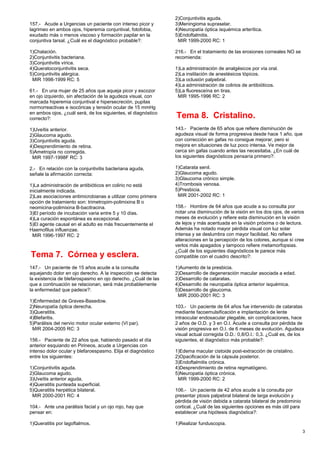 157.- Acude a Urgencias un paciente con intenso picor y
lagrimeo en ambos ojos, hiperemia conjuntival, fotofobia,
exudado más o menos viscoso y formación papilar en la
conjuntiva tarsal. ¿Cuál es el diagnóstico probable?:
1)Chalación.
2)Conjuntivitis bacteriana.
3)Conjuntivitis vírica.
4)Queratoconjuntivitis seca.
5)Conjuntivitis alérgica.
MIR 1998-1999 RC: 5
61.- En una mujer de 25 años que aqueja picor y escozor
en ojo izquierdo, sin afectación de la agudeza visual, con
marcada hiperemia conjuntival e hipersecreción, pupilas
normorreactivas e isocóricas y tensión ocular de 15 mmHg
en ambos ojos, ¿cuál será, de los siguientes, el diagnóstico
correcto?:
1)Uveítis anterior.
2)Glaucoma agudo.
3)Conjuntivitis aguda.
4)Desprendimiento de retina.
5)Ametropía no corregida.
MIR 1997-1998F RC: 3
2.- En relación con la conjuntivitis bacteriana aguda,
señale la afirmación correcta:
1)La administración de antibióticos en colirio no está
inicialmente indicada.
2)Las asociaciones antimicrobianas a utilizar como primera
opción de tratamiento son: trimetropim-polimixina B o
neomicina-polimixina B-bacitracina.
3)El período de incubación varia entre 5 y 10 días.
4)La curación espontánea es excepcional.
5)El agente causal en el adulto es más frecuentemente el
Haemofilus influenzae.
MIR 1996-1997 RC: 2
Tema 7. Córnea y esclera.
147.- Un paciente de 15 años acude a la consulta
aquejando dolor en ojo derecho. A la inspección se detecta
la existencia de blefarospasmo en ojo derecho. ¿Cuál de las
que a continuación se relacionan, será más probablemente
la enfermedad que padece?:
1)Enfermedad de Graves-Basedow.
2)Neuropatía óptica derecha.
3)Queratitis.
4)Blefaritis.
5)Parálisis del nervio motor ocular externo (VI par).
MIR 2004-2005 RC: 3
156.- Paciente de 22 años que, habiendo pasado el día
anterior esquiando en Pirineos, acude a Urgencias con
intenso dolor ocular y blefaroespasmo. Elija el diagnóstico
entre los siguientes:
1)Conjuntivitis aguda.
2)Glaucoma agudo.
3)Uveítis anterior aguda.
4)Queratitis punteada superficial.
5)Queratitis herpética bilateral.
MIR 2000-2001 RC: 4
104.- Ante una parálisis facial y un ojo rojo, hay que
pensar en:
1)Queratitis por lagoftalmos.
2)Conjuntivitis aguda.
3)Meningioma supraselar.
4)Neuropatía óptica isquémica arterítica.
5)Endoftalmitis.
MIR 1999-2000 RC: 1
216.- En el tratamiento de las erosiones corneales NO se
recomienda:
1)La administración de analgésicos por vía oral.
2)La instilación de anestésicos tópicos.
3)La oclusión palpebral.
4)La administración de colirios de antibióticos.
5)La fluoresceína en tiras.
MIR 1995-1996 RC: 2
Tema 8. Cristalino.
143.- Paciente de 65 años que refiere disminución de
agudeza visual de forma progresiva desde hace 1 año, que
con corrección en gafas no consigue mejorar, pero si
mejora en situaciones de luz poco intensa. Ve mejor de
cerca sin gafas cuando antes las necesitaba. ¿En cuál de
los siguientes diagnósticos pensaría primero?:
1)Catarata senil.
2)Glaucoma agudo.
3)Glaucoma crónico simple.
4)Trombosis venosa.
5)Presbicia.
MIR 2001-2002 RC: 1
158.- Hombre de 64 años que acude a su consulta por
notar una disminución de la visión en los dos ojos, de varios
meses de evolución y refiere esta disminución en la visión
de lejos y más acentuada en la visión próxima o de lectura.
Además ha notado mayor pérdida visual con luz solar
intensa y se deslumbra con mayor facilidad. No refiere
alteraciones en la percepción de los colores, aunque sí cree
verlos más apagados y tampoco refiere metamorfopsias.
¿Cuál de los siguientes diagnósticos le parece más
compatible con el cuadro descrito?:
1)Aumento de la presbicia.
2)Desarrollo de degeneración macular asociada a edad.
3)Desarrollo de cataratas.
4)Desarrollo de neuropatía óptica anterior isquémica.
5)Desarrollo de glaucoma.
MIR 2000-2001 RC: 3
103.- Un paciente de 64 años fue intervenido de cataratas
mediante facoemulsificación e implantación de lente
intraocular endosacular plegable, sin complicaciones, hace
2 años de O.D. y 3 en O.I. Acude a consulta por pérdida de
visión progresiva en O.I. de 6 meses de evolución. Agudeza
visual actual corregida O.D.: 0,8/O.I.: 0,3. ¿Cuál es, de los
siguientes, el diagnóstico más probable?:
1)Edema macular cistoide post-extracción de cristalino.
2)Opacificación de la cápsula posterior.
3)Endoftalmitis crónica.
4)Desprendimiento de retina regmatógeno.
5)Neuropatía óptica crónica.
MIR 1999-2000 RC: 2
106.- Un paciente de 42 años acude a la consulta por
presentar ptosis palpebral bilateral de larga evolución y
pérdida de visión debida a catarata bilateral de predominio
cortical. ¿Cuál de las siguientes opciones es más útil para
establecer una hipótesis diagnóstica?:
1)Realizar funduscopia.
3
 