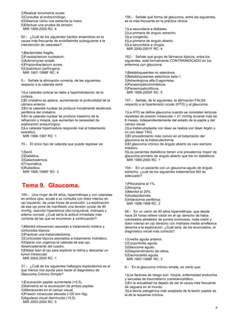 2)Realizar tonometría ocular.
3)Consultar al endocrinólogo.
4)Observar cómo nos estrecha la mano.
5)Efectuar una prueba de tensión.
MIR 1999-2000 RC: 4
62.- ¿Cuál de los siguientes bacilos anaerobios es la
causa más frecuente de endoftalmitis subsiguiente a la
intervención de cataratas?:
1)Bacteroides fragilis.
2)Fusobacterium nucleatum.
3)Actinomyces israelii.
4)Propionibacterium acnes.
5)Clostridium perfringens.
MIR 1997-1998F RC: 4
5.- Señale la afirmación correcta, de las siguientes,
respecto a la catarata senil:
1)La catarata cortical se debe a hiperhidratación de la
corteza.
2)El cristalino se aplana, aumentando la profundidad de la
cámara anterior.
3)En la catarata nuclear se produce inicialmente esclerosis
periférica del cristalino.
4)En la catarata nuclear se produce trastorno de la
refracción y miopía, que aumentan la necesidad de
exploración prequirúrgica.
5)La catarata hipermadura responde mal al tratamiento
exerético.
MIR 1996-1997 RC: 1
70.- El único tipo de catarata que puede regresar es:
1)Senil.
2)Diabética.
3)Galactosémica.
4)Traumática.
5)Rubeólica.
MIR 1995-1996F RC: 3
Tema 9. Glaucoma.
145.- Una mujer de 64 años, hipermétrope y con cataratas
en ambos ojos, acude a su consulta con dolor intenso en
ojo izquierdo, de unas horas de evolución. La exploración
de ese ojo pone de manifiesto una tensión ocular de 40
mmHg, reacción hiperémica cilio-conjuntival, midriasis y
edema corneal. ¿Cuál sería la actitud inmediata más
correcta de las que se enumeran a continuación?:
1)Manitol intravenoso asociado a tratamiento miótico y
corticoides tópicos.
2)Practicar una trabeculectomía.
3)Corticoides tópicos asociados a tratamiento midriático.
4)Operar con urgencia la catarata de ese ojo,
desencadenante del cuadro.
5)Dilatar bien el ojo para explorar la retina y descartar un
tumor intraocular.
MIR 2004-2005 RC: 1
31.- ¿Cuál de los siguientes hallazgos exploratorios es el
que menos nos ayuda para hacer el diagnóstico de
Glaucoma Crónico Símple?:
1)Excavación papilar aumentada (>0,5).
2)Asimetría en la excavación de ambas papilas.
3)Alteraciones en el campo visual.
4)Presión intraocular elevada (>25 mm Hg).
5)Agudeza visual disminuida (<0,5).
MIR 2003-2004 RC: 5
156.- Señale qué forma de glaucoma, entre las siguientes,
es la más frecuente en la práctica clínica:
1)La secundaria a diabetes.
2)La primaria de ángulo estrecho.
3)La congénita.
4)La primaria de ángulo abierto.
5)La secundaria a cirugía.
MIR 2000-2001F RC: 4
162.- Señale qué grupo de fármacos tópicos, entre los
siguientes, está formalmente CONTRAINDICADO en los
enfermos con glaucoma:
1)Betabloqueantes no selectivos.
2)Betabloqueantes selectivos beta-1.
3)Adrenérgicos alfa-2-agonistas.
4)Parasimpáticomiméticos.
5)Parasimpaticolíticos.
MIR 1999-2000F RC: 5
107.- Señale, de la siguientes, la afirmación FALSA
respecto a la hipertensión ocular (HTO) y al glaucoma:
1)La HTO se define glaucoma cuando se constatan lecturas
repetidas de presión intraocular > 21 mmHg durante más de
6 meses, independientemente del estado de la papila y del
campo visual.
2)La trabeculoplastia con láser se realiza con láser Argón y
no con láser YAG.
3)El procedimiento más común en el tratamiento del
glaucoma es la trabeculectomía.
4)El glaucoma crónico de ángulo abierto es casi siempre
indoloro.
5)Los pacientes diabéticos tienen una prevalencia mayor de
glaucoma primario de ángulo abierto que los no diabéticos.
MIR 1999-2000 RC: 1
154.- En un paciente con un glaucoma agudo de ángulo
estrecho, ¿cuál de los siguientes tratamientos NO es
adecuado?:
1)Pilocarpina al 1%.
2)Atropina.
3)Manitol al 20%.
4)Acetazolamida.
5)Iridectomía periférica.
MIR 1998-1999 RC: 2
58.- En un varón de 40 años hipermétrope, que desde
hace 24 horas refiere visión en el ojo derecho de halos
coloreados alrededor de puntos luminosos, mala visión y
dolor intenso en ojo derecho con midriasis media arrefléxica
derecha a la exploración. ¿Cuál será, de los enunciados, el
diagnóstico inicial más correcto?:
1)Uveítis aguda anterior.
2)Conjuntivitis aguda.
3)Glaucoma agudo.
4)Desprendimiento de retina.
5)Dacriocistitis aguda.
MIR 1997-1998F RC: 3
6.- En el glaucoma crónico simple, es cierto que:
1)Los factores de riesgo son: miopía, enfermedad endocrina
y secuelas de traumatismo craneoencefálico.
2)En la actualidad ha dejado de ser la causa más frecuente
de ceguera en el mundo.
3)La teoría patogénica más aceptada de la lesión papilar es
la de la isquemia crónica.
4
 