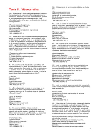 Tema 11. Vítreo y retina.
146.- Una niña de 7 años, que presenta ceguera nocturna
(hemaralopia) en la exploración oftalmológica se observa
constricción del campo visual con escotoma anular, pérdida
de la agudeza y electrorretinograma anómalo. ¿Qué
enfermedad ocular, de las que a continuación se relacionan,
puede presentar?:
1)Persistencia de vítreo primario.
2)Catarata congénita o infantil.
3)Aniridia bilateral.
4)Retinosis pigmentaria (retinitis pigmentaria).
5)Retinoblastoma.
MIR 2004-2005 RC: 4
149.- Varón de 65 años, con antecedentes de hipertensión
arterial en tratamiento, que acude a la consulta por notar
pérdida brusca de agudeza visual en su ojo izquierdo hace
24 horas. A la exploración oftalmológica la agudeza visual
es de percepción de luz y a la oftalmoscopia se evidencia
cuadro sugestivo de embolia de la arteria central de la
retina. ¿Qué exploraciones complementarias efectuaría al
paciente desde el punto de vista sistémico para completar el
estudio diagnóstico?:
1)Resonancia nuclear magnética cerebral.
2)Punción lumbar.
3)Doppler carotídeo y ecocardiograma.
4)Arteriografía cerebral.
5)Radiografía de tórax.
MIR 2004-2005 RC: 3
30.- Un paciente de 58 años de edad que se trata con
insulina desde hace 12 años, acude a Urgencias por haber
notado una repentina disminución de visión en ojo derecho.
La agudeza visual es de contar dedos a 50 cm. No tiene
dolor y el segmento anterior del ojo es normal. ¿Cuál es la
causa más probable de esta pérdida de visión?:
1)Catarata.
2)Uveítis anterior.
3)Presbicia.
4)Hemorragia vítrea.
5)Glaucoma neovascular.
MIR 2003-2004 RC: 4
51.- ¿En qué patología pensaría en primer lugar en un
paciente de 65 años, que presenta disminución lenta,
progresiva e indolora de su agudeza visual sin signos de
inflamación ocular?:
1)Error de refracción.
2)Distrofia corneal.
3)Papilitis.
4)Glaucoma agudo.
5)Degeneración macular senil.
MIR 2002-2003 RC: 5
52.- Un paciente diabético tratado mediante
fotocoagulación focal con láser de Argón tres años antes,
presenta una pérdida brusca e importante de visión, sin
dolor ni alteraciones en la superficie ocular. La causa más
probable de esta disminución de agudeza visual es:
1)Hemorragia vítrea.
2)Edema corneal.
3)Glaucoma crónico simple.
4)Catarata nuclear.
5)Atrofia óptica.
MIR 2002-2003 RC: 1
152.- El tratamiento de la retinopatía diabética se efectúa
con:
1)Fármacos anticolinérgicos.
2)Fotocoagulación con láser.
3)Inyección de insulina subconjuntival.
4)Antiinflamatorios no esteroideos.
5)Láser excimer.
MIR 2000-2001F RC: 2
157.- Ante un cuadro de fotopsia persistente en el ojo
derecho localizada a la altura de la punta de la nariz y visión
de puntos móviles en forma de lluvia, la localización más
probable del desgarro retiniano será:
1)Temporal superior.
2)Nasal superior.
3)Nasal inferior.
4)Temporal inferior.
5)En cualquier cuadrante.
MIR 2000-2001F RC: 1
155.- Un paciente de 68 años de edad presenta pérdida
brusca y total de visión en ojo izquierdo, 24 horas antes, sin
dolor y sin enrojecimiento ocular. Al explorar el fondo de ojo
vemos la retina pálida con una manca roja en área macular.
¿Cuál es el diagnóstico más probable?:
1)Glaucoma agudo.
2)Neuropatía isquémica.
3)Obstrucción de arteria central de la retina.
4)Obstrucción de vena central de la retina.
5)Desprendimiento de retina.
MIR 2000-2001 RC: 3
157.- Ante un paciente que tiene síntomas de visión de
cuerpos volantes (miodesopsias), destellos luminosos
(fotopsias) y disminución de la visión periférica en alguna
zona del campo visual, pensaríamos que tiene:
1)Alteraciones de la acomodación.
2)Degeneración macular senil.
3)Desprendimiento de retina.
4)Retinopatía hipertensiva.
5)Descompensación de la retinopatía diabética.
MIR 2000-2001 RC: 3
161.- Ante un paciente que presenta pérdida brusca de la
visión, acompañada de midriasis sin dolor ni enrojecimiento,
debe pensarse en:
1)Una queratitis.
2)Una obstrucción de la arteria central de la retina.
3)Una iridociclitis.
4)Un glaucoma agudo.
5)Una diabetes.
MIR 1999-2000F RC: 2
152.- Una mujer de 27 años de edad, miope de 6 dioptrías
negativas en ambos ojos, acude a Urgencias refiriendo
visión de "moscas volantes" y "puntos brillantes" a lo largo
de las últimas 3 semanas en su ojo derecho, así como la
aparición reciente de una especie de "cortina" que le impide
ver con su campo visual nasal en ese ojo. ¿Qué afirmación,
de las siguientes, es la correcta respecto a esta enferma?:
1)Lo más probable es que tenga un desprendimiento de
retina de tipo traccional.
2)Se puede descartar que se trate de una uveítis.
3)Se le debe practicar un test de Jones.
4)La paciente necesitará probablemente tratamiento
quirúrgico.
5)El 90% de estos cuadros recidiva precozmente.
6
 