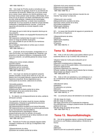 MIR 1998-1999 RC: 4
156.- Una mujer de 78 años acude a consulta por una
diminución brusca de agudeza visual en su ojo derecho de
una semana de evolución. Refiere que, en la zona central
de su campo visual, aparece una mancha grisácea y que
las líneas rectas parecen estar torcidas y deformadas. En el
fondo de ojo se aprecia una lesión sobreelevada de la retina
de color verde grisáceo, rodeada de tres hemorragias
intrarretinianas puntiformes. La lesión tiene localización
extrafoveal. En el ojo izquierdo se observan drusas blandas
confluentes e hiperpigmentación macular. ¿Cuál de las
siguientes afirmaciones es correcta respecto a esta
paciente?:
1)El riesgo de que la visión del ojo izquierdo disminuya es
muy pequeño.
2)Está indicado realizar una angiografía fluoresceínica del
ojo derecho.
3)El tratamiento mediante láser de argón no consigue
reducir el riesgo de pérdida visual grave.
4)Lo más probable es que se trate de una membrana
epirretiniana.
5)Los hallazgos observados en ambos ojos no tienen
relación entre sí.
MIR 1998-1999 RC: 2
63.- ¿Cuál será, de los enunciados, el diagnóstico en un
varón de 40 años, con miopía bilateral de 5 dioptrías, que
presenta en ojo derecho fosfenos y miodesopsias de 48
horas de evolución, con pérdida gradual de campo visual
inferior?:
1)Glaucoma crónico simple unilateral.
2)Uveítis anterior.
3)Desprendimiento de retina.
4)Catarata senil en evolución.
5)Meningioma del nervio óptico.
MIR 1997-1998F RC: 3
217.- Una mujer con abortos de repetición presenta
pérdida completa y brusca de la visión en un ojo, con
defecto de la vía pupilar aferente, ausencia de dolor y de
hiperemia conjuntival. De los diagnósticos que a
continuación se enumeran, seleccione el correcto:
1)Coroiditis posterior.
2)Desprendimiento total de retina.
3)Glaucoma agudo.
4)Obstrucción de la arteria central de la retina.
5)Trombosis de la vena central de la retina.
MIR 1997-1998 RC: 5
3.- En relación con el desprendimiento de retina, señale la
afirmación correcta:
1)La aparición en el campo visual de moscas volantes,
miodesopsias y fotopsias es generalmente precursora
inmediata del desprendimiento.
2)El desprendimiento exudativo es el menos frecuente.
3)El desprendimiento por tracción se produce generalmente
en los traumatismos craneoencefálicos.
4)El desprendimiento regmatógeno asienta
excepcionalmente entre ora serrata y el ecuador.
5)En el examen del fondo de ojo la retina mantiene el color
normal y pierde su transparencia.
MIR 1996-1997 RC: 2
66.- Paciente de 74 años que presenta ceguera súbita
completa e indolora de un solo ojo. El diagnóstico más
probable es:
1)Desprendimiento de retina.
2)Oclusión de la arteria central de la retina.
3)Oclusión de la vena central de la retina.
4)Glaucoma de ángulo abierto.
5)Glaucoma de ángulo cerrado.
MIR 1995-1996F RC: 2
217.- La presencia en área retiniana macular de una
mancha "rojo cereza" es típica de:
1)Obstrucción vena central.
2)Desprendimiento exudativo de retina.
3)Oclusión arteria central de la retina.
4)Coroiditis toxoplásmica.
5)Retinopatía diabética.
MIR 1995-1996 RC: 3
221.- La causa más frecuente de ceguera en pacientes de
20 a 65 años en España es:
1)Desprendimiento de retina.
2)Catarata.
3)Retinopatía diabética.
4)Glaucoma.
5)Tracoma.
MIR 1995-1996 RC: 3
Tema 12. Estrabismo.
164.- Ante un niño de 2 años cuyos padres refieren que en
ocasiones desvía un ojo, la actitud más correcta es:
1)Esperar hasta los 5 años para evaluación por el
oftalmólogo.
2)Remitirle inmediatamente al oftalmólogo.
3)Esperar a que el niño pueda hablar y comunicarse para
explorarlo objetivamente.
4)Instaurar tratamiento con vitaminas.
5)Pautar medidas de higiene visual evitando fijar la mirada y
desaconsejar que dibuje o vea la TV.
MIR 1999-2000F RC: 2
155.- Ante un niño con estrabismo y con ambliopía en un
ojo, el tratamiento más eficaz para recuperar su agudeza
visual es:
1)Penalización óptica.
2)Pleóptica.
3)Tratamiento con prismas.
4)Oclusión.
5)Poner sectores en las gafas.
MIR 1998-1999 RC: 4
150.- La corrección precoz del estrabismo se aconseja por:
1)El alto riesgo de miopía.
2)El alto riesgo de ambliopía.
3)El riesgo psicomotor por la duplicidad de imágenes.
4)La dificultad para conseguir posteriormente una alineación
perfecta de los ojos.
5)El alto riesgo de atrofia del ojo afecto.
MIR 1996-1997F RC: 2
Tema 13. Neurooftalmología.
28.- Uno de los siguientes signos o síntomas NO esperaría
encontrar en una Parálisis oculosimpática o Síndrome de
Horner:
1)Ptosis.
2)Midriasis.
3)Disminución de la sudoración ipsilateral.
7
 