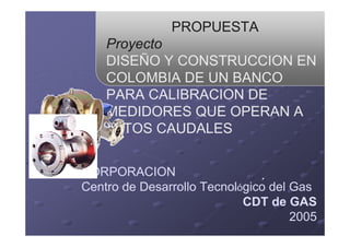 PROPUESTA
Proyecto
DISEÑO Y CONSTRUCCION EN
COLOMBIA DE UN BANCO
PARA CALIBRACION DE
MEDIDORES QUE OPERAN A
ALTOS CAUDALES
CORPORACION
Centro de Desarrollo Tecnológico del Gas
CDT de GAS
2005
´
 