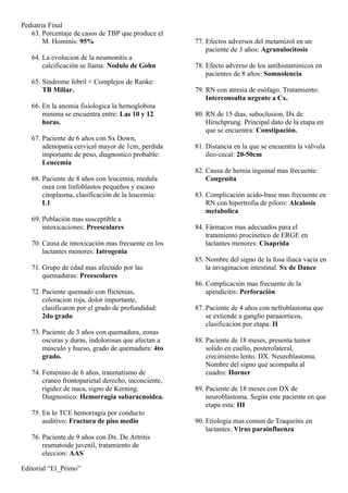 Pediatria Final
   63. Porcentaje de casos de TBP que produce el
        M. Hominis: 95%                              77. Efectos adversos del metamizol en un
                                                         paciente de 3 años: Agranulocitosis
   64. La evolucion de la neumonitis a
       calcificación se llama: Nodulo de Gohn        78. Efecto adverso de los antihistaminicos en
                                                         pacientes de 8 años: Somnolencia
   65. Síndrome febril + Complejos de Ranke:
       TB Miliar.                                    79. RN con atresia de esófago. Tratamiento:
                                                         Interconsulta urgente a Cx.
   66. En la anemia fisiologica la hemoglobina
       minima se encuentra entre: Las 10 y 12        80. RN de 15 dias, suboclusion, Dx de
       horas.                                            Hirschprung. Principal dato de la etapa en
                                                         que se encuentra: Constipación.
   67. Paciente de 6 años con Sx Down,
       adenopatia cervical mayor de 1cm, perdida     81. Distancia en la que se encuentra la válvula
       importante de peso, diagnostico probable:         ileo-cecal: 20-50cm
       Leucemia
                                                     82. Causa de hernia inguinal mas frecuente:
   68. Paciente de 8 años con leucemia, medula           Congenita
       osea con linfoblastos pequeños y escaso
       citoplasma, clasificación de la leucemia:     83. Complicación acido-base mas frecuente en
       L1                                                RN con hipertrofia de piloro: Alcalosis
                                                         metabolica
   69. Población mas susceptible a
       intoxicaciones: Preescolares                  84. Fármacos mas adecuados para el
                                                         tratamiento procinetico de ERGE en
   70. Causa de intoxicación mas frecuente en los        lactantes menores: Cisaprida
       lactantes menores: Iatrogenia
                                                     85. Nombre del signo de la fosa iliaca vacia en
   71. Grupo de edad mas afectado por las                la invaginacion intestinal. Sx de Dance
       quemaduras: Preescolares
                                                     86. Complicación mas frecuente de la
   72. Paciente quemado con flictenias,                  apendicitis: Perforación
       coloracion roja, dolor importante,
       clasificaron por el grado de profundidad:     87. Paciente de 4 años con nefroblastoma que
       2do grado                                         se extiende a ganglio paraaorticos,
                                                         clasificacion por etapa: II
   73. Paciente de 3 años con quemadura, zonas
       oscuras y duras, indolorosas que afectan a    88. Paciente de 18 meses, presenta tumor
       músculo y hueso, grado de quemadura: 4to          solido en cuello, posterolateral,
       grado.                                            crecimiento lento. DX. Neuroblastoma.
                                                         Nombre del signo que acompaña al
   74. Femenino de 6 años, traumatismo de                cuadro: Horner
       craneo frontoparietal derecho, inconciente,
       rigidez de nuca, signo de Kerning.            89. Paciente de 18 meses con DX de
       Diagnostico: Hemorragia subaracnoidea.            neuroblastoma. Según este paciente en que
                                                         etapa esta: III
   75. En lo TCE hemorragia por conducto
       auditivo: Fractura de piso medio              90. Etiologia mas comun de Traqueitis en
                                                         lactantes: Virus parainfluenza
   76. Paciente de 9 años con Dx. De Artritis
       reumatoide juvenil, tratamiento de
       eleccion: AAS

Editorial “El_Primo”
 