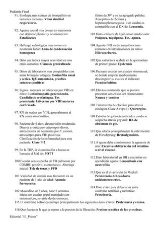 Pediatria Final
   91. Etiologia mas comun de bronquilitis en                    fiebre de 39° y se ha agregado palidez.
        lactantes menores: Virus sincitial                       Aenopatias de 2-3cms y
        respiratorio.                                            hepatoesplenomegalia. Este cuadro es
                                                                 compatible con el DX de: Leucemia.
   92. Agente causal mas comun en neumonía
       con derrame pleurarl y neumatoceles:                  103.Datos clinicos de ventilación inadecuada:
       Estafilococo                                             Polipnea, taquipnea. Tos. Apnea.

   93. Hallazgo radiologico mas comun en                     104.Agentes NO medicamentosos mas
       neumonía lobar: Zona de condensación                     comunes en intoxicaciones en niños:
       homogenea                                                Hidrocarburos.

   94. Dato que indica mayor severidad en una                105.Que estructura se daña en la quemadura
       crisis asmatica: Cianosis generalizada                   de primer grado: Epidermis

   95. Datos de laboratorio mas compatibles con              106.Paciente escolar con cuadro rinosinusal,
       asma bronquial alergica: Eosinofilia nasal               se decide emplear medicamento
       y serica. IgE aumentada, pruebas                         descongestivo, cual es el indicado:
       cutaneas positivas                                       Pseudoefedrina

   96. Signos menores de infeccion por VIH en                107.Efectos colaterales que se pueden
       niños: Linfadenopatia generalizada.                      presentar con el uso del Benzonatato:
       Candidiasis orofaringea. Tos                             Nausea y vomitos
       persistente. Infeccion por VIH materna
       confirmada.                                           108.Tratamiento de eleccion para atresia
                                                                esofagica Clase A (tipo I): Quirurgico.
   97. RN de madre con VIH, generalmente el
       RN cursa asintomático.                                109.Estudio de gabinete indicado cuando se
                                                                sospecha atresia yeyunal: RX de
   98. Paciente de 4 años, desnutrición moderada.               abdomen de pie.
       Diarrea cronica por critptosporidiosis,
       antecedentes de neumonía por P. carinni,              110.Que afecta principalmente la enfermedad
       anticuerpos para VIH positivos.                          de Hirschprung: Rectosigmoides.
       Clasificación de la enfermedad para este
       paciente: Clase P-2                                   111.A quese debe comúnmente la agenesia de
                                                                ano: Excesiva obliteración del intestino
   99. En la TBP, la diseminación a hueso es                    a nivel cloacal.
       llamada el Mal de: POTT
                                                             112.Dato laboratorial en BH a encontrar en
   100.Escolar con sospecha de TB pulmonar por                  apendicitis aguda: Leucocitosis con
      COMBE positivo, asintomático. Abordaje                    neutrofilia
      inicial: Tele de torax y PPD
                                                             113.Que es el diverticulo de Meckel:
   101.Variedad de anemia mas frecuente en un                   Persistencia del conducto
      paciente de 1 año de edad: Anemia                         onfalomesenterico.
      ferropenica.
                                                             114.Dato clave para diferenciar entre
   102.Masculino de 3 años, hace 5 semanas                      síndrome nefritico y nefrotico:
      inicia con cuadro gripal manejado con                     Proteinuria.
      sintomaticos, persiste desde entonces,
   115.El síndrome nefrotico incluye principalmente los siguientes datos claves: Proteinuria y edema.

   116.Que fuerza es la que se opone a la presion de la filtración: Presion ocnotica de las proteinas.

Editorial “El_Primo”
 