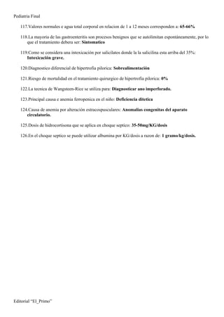 Pediatria Final

   117.Valores normales e agua total corporal en relacion de 1 a 12 meses corresponden a: 65-66%

   118.La mayoria de las gastroenteritis son procesos benignos que se autolimitan espontáneamente, por lo
      que el tratamiento debera ser: Sintomatico

   119.Como se considera una intoxicación por salicilatos donde la la salicilina esta arriba del 35%:
      Intoxicación grave.

   120.Diagnostico diferencial de hipertrofia pilorica: Sobrealimentación

   121.Riesgo de mortalidad en el tratamiento quirurgico de hipertrofia pilorica: 0%

   122.La tecnica de Wangsteen-Rice se utiliza para: Diagnosticar ano imperforado.

   123.Principal causa e anemia ferropenica en el niño: Deficiencia ditetica

   124.Causa de anemia por alteración estracospusculares: Anomalias congenitas del aparato
      circulatorio.

   125.Dosis de hidrocortisona que se aplica en choque septico: 35-50mg/KG/dosis

   126.En el choque septico se puede utilizar albumina por KG/dosis a razon de: 1 gramo/kg/dosis.




Editorial “El_Primo”
 