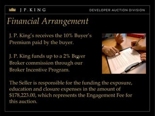 Financial Arrangement J. P. King’s receives the 10% Buyer’s  Premium paid by the buyer. J. P. King funds up to a 2% Buyer  Broker commission through our Broker Incentive Program. The Seller is responsible for the funding the exposure, education and closure expenses in the amount of $178,223.00, which represents the Engagement Fee for this auction. 