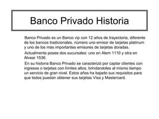 Banco Privado Historia
Banco Privado es un Banco vip con 12 años de trayectoria, diferente
de los bancos tradicionales, nùmero uno emisor de tarjetas platinum
y uno de los màs importantes emisores de tarjetas doradas.
Actualmente posee dos sucursales: uno en Alem 1110 y otra en
Alvear 1536.
En su historia Banco Privado se caracterizò por captar clientes con
ingresos o tarjetas con lìmites altos, brindandoles al mismo tiempo
un servicio de gran nivel. Estos años ha bajado sus requisitos para
que todos puedan obtener sus tarjetas Visa y Mastercard.

 