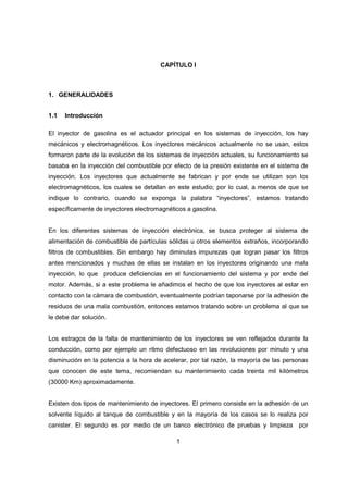 1
CAPÍTULO I
1. GENERALIDADES
1.1 Introducción
El inyector de gasolina es el actuador principal en los sistemas de inyección, los hay
mecánicos y electromagnéticos. Los inyectores mecánicos actualmente no se usan, estos
formaron parte de la evolución de los sistemas de inyección actuales, su funcionamiento se
basaba en la inyección del combustible por efecto de la presión existente en el sistema de
inyección. Los inyectores que actualmente se fabrican y por ende se utilizan son los
electromagnéticos, los cuales se detallan en este estudio; por lo cual, a menos de que se
indique lo contrario, cuando se exponga la palabra “inyectores”, estamos tratando
específicamente de inyectores electromagnéticos a gasolina.
En los diferentes sistemas de inyección electrónica, se busca proteger al sistema de
alimentación de combustible de partículas sólidas u otros elementos extraños, incorporando
filtros de combustibles. Sin embargo hay diminutas impurezas que logran pasar los filtros
antes mencionados y muchas de ellas se instalan en los inyectores originando una mala
inyección, lo que produce deficiencias en el funcionamiento del sistema y por ende del
motor. Además, si a este problema le añadimos el hecho de que los inyectores al estar en
contacto con la cámara de combustión, eventualmente podrían taponarse por la adhesión de
residuos de una mala combustión, entonces estamos tratando sobre un problema al que se
le debe dar solución.
Los estragos de la falta de mantenimiento de los inyectores se ven reflejados durante la
conducción, como por ejemplo un ritmo defectuoso en las revoluciones por minuto y una
disminución en la potencia a la hora de acelerar, por tal razón, la mayoría de las personas
que conocen de este tema, recomiendan su mantenimiento cada treinta mil kilómetros
(30000 Km) aproximadamente.
Existen dos tipos de mantenimiento de inyectores. El primero consiste en la adhesión de un
solvente líquido al tanque de combustible y en la mayoría de los casos se lo realiza por
canister. El segundo es por medio de un banco electrónico de pruebas y limpieza por
 