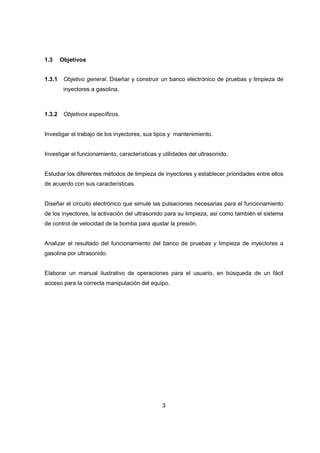 3
1.3 Objetivos
1.3.1 Objetivo general. Diseñar y construir un banco electrónico de pruebas y limpieza de
inyectores a gasolina.
1.3.2 Objetivos específicos.
Investigar el trabajo de los inyectores, sus tipos y mantenimiento.
Investigar el funcionamiento, características y utilidades del ultrasonido.
Estudiar los diferentes métodos de limpieza de inyectores y establecer prioridades entre ellos
de acuerdo con sus características.
Diseñar el circuito electrónico que simule las pulsaciones necesarias para el funcionamiento
de los inyectores, la activación del ultrasonido para su limpieza, así como también el sistema
de control de velocidad de la bomba para ajustar la presión.
Analizar el resultado del funcionamiento del banco de pruebas y limpieza de inyectores a
gasolina por ultrasonido.
Elaborar un manual ilustrativo de operaciones para el usuario, en búsqueda de un fácil
acceso para la correcta manipulación del equipo.
 