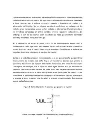 6
constantemente por uno de sus pines y el sistema controlador conecta y desconecta el lado
de la tierra del circuito. A la inversa, los inyectores pueden estar constantemente conectados
a tierra mientras que el sistema controlador conecta y desconecta el positivo o la
alimentación del inyector. No hay ninguna ventaja de rendimiento en cualquiera de los
métodos antes mencionados, ya que se han probado en laboratorios el funcionamiento de
los inyectores conectados en ambos sentidos teniendo resultados satisfactorios. Sin
embargo, el 95% de los sistemas están conectados de modo que el sistema controlador
conecta y desconecta el circuito a tierra. [2]
2.1.2 Modulación de ancho de pulso y ciclo útil de funcionamiento. Hemos visto el
funcionamiento de los inyectores, pero ahora es preciso centrarnos en la señal que envía la
unidad de control hacia el inyector hasta uno de sus pines. Consideremos el sistema que
conecta y desconecta a tierra uno de los pines del inyector.
Dentro de la unidad de control, un microprocesador es el que genera la señal que permitirá el
funcionamiento del inyector, esta señal llega a un transistor de potencia que gobierna la
conexión y desconexión del inyector. El transistor mencionado (tres pines) funciona como
una especie de interruptor, que al llegar una señal digital eléctrica a su pin de excitación,
permite la comunicación entre los otros dos pines. Ahora bien, los pines de comunicación del
transistor están conectados, el uno a tierra y el otro a uno de los pines del inyector. Es así
que al llegar la señal digital desde el microprocesador al transistor en mención este conecta
el inyector a tierra, y cuando cesa la señal, el inyector es desconectado. Este proceso
sucede a altas frecuencias.
Figura 2. Señal al transistor de potencia que gobierna al inyector
Fuente: http//www.240edge.com/manuals/89-90_240sx/waveform.pdf
 