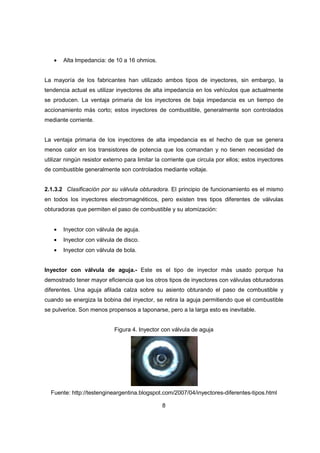 8
• Alta Impedancia: de 10 a 16 ohmios.
La mayoría de los fabricantes han utilizado ambos tipos de inyectores, sin embargo, la
tendencia actual es utilizar inyectores de alta impedancia en los vehículos que actualmente
se producen. La ventaja primaria de los inyectores de baja impedancia es un tiempo de
accionamiento más corto; estos inyectores de combustible, generalmente son controlados
mediante corriente.
La ventaja primaria de los inyectores de alta impedancia es el hecho de que se genera
menos calor en los transistores de potencia que los comandan y no tienen necesidad de
utilizar ningún resistor externo para limitar la corriente que circula por ellos; estos inyectores
de combustible generalmente son controlados mediante voltaje.
2.1.3.2 Clasificación por su válvula obturadora. El principio de funcionamiento es el mismo
en todos los inyectores electromagnéticos, pero existen tres tipos diferentes de válvulas
obturadoras que permiten el paso de combustible y su atomización:
• Inyector con válvula de aguja.
• Inyector con válvula de disco.
• Inyector con válvula de bola.
Inyector con válvula de aguja.- Este es el tipo de inyector más usado porque ha
demostrado tener mayor eficiencia que los otros tipos de inyectores con válvulas obturadoras
diferentes. Una aguja afilada calza sobre su asiento obturando el paso de combustible y
cuando se energiza la bobina del inyector, se retira la aguja permitiendo que el combustible
se pulverice. Son menos propensos a taponarse, pero a la larga esto es inevitable.
Figura 4. Inyector con válvula de aguja
Fuente: http://testengineargentina.blogspot.com/2007/04/inyectores-diferentes-tipos.html
 