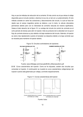 12
Hay un par de métodos de reducción de la corriente. El más común es el que retrae el voltaje
disponible para el circuito (similar a disminuir la luz de un led con un potenciómetro). El otro
método consiste en variar las conexiones y desconexiones del circuito, lo cual se hace tan
rápido que el campo magnético jamás se detiene y por lo tanto, la válvula obturadora
permanece abierta pero con la intensidad de corriente reducida de manera significativa.
Véase el lado derecho de la figura 10. La ventaja del circuito de control de corriente es el
corto período de tiempo para abrir el inyector. Esto es producto de la velocidad con la que el
flujo de corriente alcanza su pico debido a la baja resistencia del circuito. Además, el inyector
se cierra más rápidamente cuando el transistor se desactiva debido a la baja corriente que
se necesita para mantener el inyector abierto.
Figura 10. Circuitos controladores de inyectores
Fuente: www.240edge.com/manuals/89-90_240sx/waveform.pdf
2.1.5 Curva característica del inyector. Como se ha expuesto, existen dos circuitos que
comandan al inyector. A continuación se muestra la curva característica voltaje-tiempo del
inyector cuando está gobernado por voltaje y corriente respectivamente.
Figura 11. Curvas características del inyector
Fuente: Autor
 
