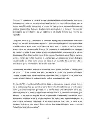 14
El punto "C" representa la caída de voltaje a través del devanado del inyector, este punto
debe estar muy cerca a la tierra de referencia del osciloscopio, pero no la debe tocar, esto se
debe a que el transistor que controla el circuito del inyector tiene una pequeña resistencia
eléctrica característica. Cualquier desplazamiento significativo de la tierra de referencia del
osciloscopio es un indicativo de un problema en el circuito de tierra que necesita ser
reparado.
Los puntos entre "B" y "D" representa el tiempo en milisegundos que el inyector está siendo
energizado o abierto. Esta línea en el punto "C" debe permanecer plana. Cualquier distorsión
o curvatura hacia arriba indica un problema de tierra, un corto circuito, o como se expuso
anteriormente, un transistor débil. El punto "D" representa el estado eléctrico del devanado
del inyector. La altura de este pico de tensión o impulso inductivo, es proporcional al número
de espiras y el flujo de corriente a través de las mismas. Cuanto más sea el flujo de corriente
y mayor número de vueltas, mayor es el potencial para un retroceso de tensión. Este pico
inductivo debe ser limpio como uno de los lados de un cuadrado, de no ser así, esto es
indicativo de que la bobina interna del inyector está débil.
Normalmente, se debería apreciar un mínimo de treinta y cinco voltios en la parte superior
del punto "D". Si se observa este valor, es porque el circuito que gobierna al inyector
contiene un diodo zener utilizado para fijar este voltaje. Si un diodo zener no se utiliza en el
circuito, el pico inductivo de un buen inyector será de sesenta voltios o más.
En el punto "E", a medida que la tensión se disipa se observa una pequeña joroba. Esto es
por el núcleo magnético que permite el cierre del inyector. Recordemos que el núcleo es de
hierro y el campo magnético generado por la bobina creará una sobretensión en el. Esta
joroba de pivote en el punto "E" debe ocurrir cerca del final de la pendiente hacia abajo, y no
después. Si se produce después de que la pendiente ha terminado y la tensión se ha
estabilizado, es debido a que el núcleo magnético del inyector está ligeramente pegado, lo
que indicaría un inyector defectuoso. Si se observa más de una joroba, se debe a una
distorsión de la aguja o su asiento. Esta condición defectuosa del inyector se conoce como
"flotación de la válvula obturadora".
 