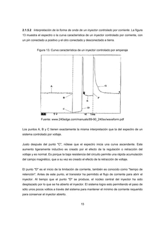 15
2.1.5.2 Interpretación de la forma de onda de un inyector controlado por corriente. La figura
13 muestra el espectro o la curva característica de un inyector controlado por corriente, con
un pin conectado a positivo y el otro conectado y desconectado a tierra.
Figura 13. Curva característica de un inyector controlado por amperaje
Fuente: www.240edge.com/manuals/89-90_240sx/waveform.pdf
Los puntos A, B y C tienen exactamente la misma interpretación que la del espectro de un
sistema controlado por voltaje.
Justo después del punto "C", nótese que el espectro inicia una curva ascendente. Este
aumento ligeramente inductivo es creado por el efecto de la regulación o retracción del
voltaje y es normal. Es porque la baja resistencia del circuito permite una rápida acumulación
del campo magnético, que a su vez es creado el efecto de la retracción de voltaje.
El punto "D" es el inicio de la limitación de corriente, también es conocido como "tiempo de
retención". Antes de este punto, el transistor ha permitido el flujo de corriente para abrir el
inyector. Al tiempo que el punto "D" se produce, el núcleo central del inyector ha sido
desplazado por lo que se ha abierto el inyector. El sistema logra esto permitiendo el paso de
sólo unos pocos voltios a través del sistema para mantener el mínimo de corriente requerido
para conservar el inyector abierto.
 
