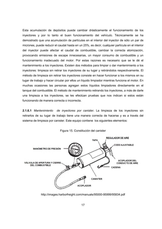 17
Esta acumulación de depósitos puede cambiar drásticamente el funcionamiento de los
inyectores y por lo tanto el buen funcionamiento del vehículo. Técnicamente se ha
demostrado que una acumulación de partículas en el interior del inyector de sólo un par de
micrones, puede reducir el caudal hasta en un 25%, es decir, cualquier partícula en el interior
del inyector puede afectar el caudal de combustible, cambiar la correcta atomización,
provocando emisiones de escape innecesarias, un mayor consumo de combustible y un
funcionamiento inadecuado del motor. Por estas razones es necesario que se le dé el
mantenimiento a los inyectores. Existen dos métodos para limpiar o dar mantenimiento a los
inyectores: limpieza sin retirar los inyectores de su lugar y retirándolos respectivamente. El
método de limpieza sin retirar los inyectores consiste en hacer funcionar a los mismos en su
lugar de trabajo y hacer circular por ellos un líquido limpiador mientras funciona el motor. En
muchas ocasiones las personas agregan estos líquidos limpiadores directamente en el
tanque del combustible. El método de mantenimiento retirando los inyectores, a más de darle
una limpieza a los inyectores, se les efectúan pruebas que nos indican si estos están
funcionando de manera correcta o incorrecta.
2.1.6.1 Mantenimiento de inyectores por canister. La limpieza de los inyectores sin
retirarlos de su lugar de trabajo tiene una manera correcta de hacerse y es a través del
sistema de limpieza por canister. Este equipo contiene los siguientes elementos:
Figura 15. Constitución del canister
http://images.harborfreight.com/manuals/95000-95999/95834.pdf
 