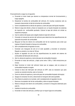 18
El procedimiento a seguir es el siguiente:
a. Encender el motor hasta que alcance su temperatura normal de funcionamiento y
luego apagarlo.
b. Desactivar la bomba de combustible del vehículo. En muchas ocasiones solo es
necesario desconectar el relé de la bomba de combustible.
c. Cerrar completamente la válvula de apertura y cierre del paso del líquido limpiador.
d. Retirar la tapa del cilindro y llenar el recipiente con un líquido limpiador de sistemas
de inyección de combustible aprobado. Colocar la tapa del cilindro sin olvidar su
respectivo empaque.
e. Usar la cadena del equipo para colgarlo desde el capó del vehículo.
f. Consultar el manual de servicio del vehículo para determinar las especificaciones de
operación de presión de combustible.
g. Bloquear la línea de retorno de combustible del riel de inyectores para evitar que
ingrese el líquido limpiador al tanque de combustible.
h. Abrir completamente el regulador de aire.
i. Conectar una manguera de aire en el codo ajustable y encender el compresor.
Regular su presión a no más de 100 psi.
j. Ajustar el regulador de aire con las especificaciones de presión del sistema de
combustible del fabricante del vehículo.
k. Abrir la válvula de apertura y cierre del paso de combustible limpiador.
l. Encender el motor del vehículo, y dejar correr entre 1.000 y 1.500 revoluciones por
minuto.
m. Dejar funcionar el motor del vehículo hasta que se apague, esto es porque el
combustible limpiador se agota.
n. Colocar la llave del interruptor del vehículo en OFF, esto es necesario que para
cuando se conecte la bomba, esta no funcione.
o. Cerrar la válvula de apertura y cierre del paso de combustible limpiador del equipo.
p. Apague el compresor de aire y desconecte la manguera del codo ajustable.
q. Para liberar la presión en el canister, abrir completamente el regulador de aire.
r. Remover el acoplador del riel de combustible y retirar el equipo limpiador.
s. Retirar el bloqueo del retorno de combustible y conectar la manguera destinada para
este fin.
t. Habilitar la bomba de combustible.
u. Encender el motor del vehículo y verificar que no hayan fugas de combustible.
 