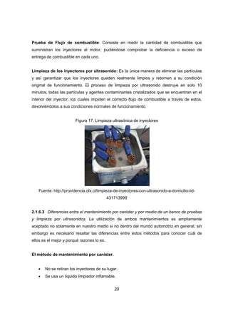 20
Prueba de Flujo de combustible: Consiste en medir la cantidad de combustible que
suministran los inyectores al motor, pudiéndose comprobar la deficiencia o exceso de
entrega de combustible en cada uno.
Limpieza de los inyectores por ultrasonido: Es la única manera de eliminar las partículas
y así garantizar que los inyectores queden realmente limpios y retornen a su condición
original de funcionamiento. El proceso de limpieza por ultrasonido destruye en solo 10
minutos, todas las partículas y agentes contaminantes cristalizados que se encuentran en el
interior del inyector, los cuales impiden el correcto flujo de combustible a través de estos,
devolviéndolos a sus condiciones normales de funcionamiento.
Figura 17. Limpieza ultrasónica de inyectores
Fuente: http://providencia.olx.cl/limpieza-de-inyectores-con-ultrasonido-a-domicilio-iid-
431713999
2.1.6.3 Diferencias entre el mantenimiento por canister y por medio de un banco de pruebas
y limpieza por ultrasonidos. La utilización de ambos mantenimientos es ampliamente
aceptado no solamente en nuestro medio si no dentro del mundo automotriz en general, sin
embargo es necesario resaltar las diferencias entre estos métodos para conocer cuál de
ellos es el mejor y porqué razones lo es.
El método de mantenimiento por canister.
• No se retiran los inyectores de su lugar.
• Se usa un líquido limpiador inflamable.
 