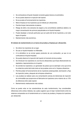 21
• Se combustiona el líquido limpiador enviando gases tóxicos a la atmósfera.
• No se puede observar la inyección del inyector.
• No se prueba el funcionamiento los inyectores.
• Menor limpieza en los inyectores que el método por ultrasonidos.
• Permite limpiar internamente al sistema.
• Riesgo de daño a los sensores de oxigeno y los convertidores catalíticos debido a la
mayor concentración de químicos perjudiciales en el líquido limpiador.
• Puede desalojar a menudo partículas que son parte del riel de inyectores y con esto
tapar el inyector.
• Mantenimiento más económico.
El método de mantenimiento en un banco de pruebas y limpieza por ultrasonido.
• Se retiran los inyectores de su lugar.
• Se usa un líquido limpiador no inflamable.
• A la atmósfera no se envían gases productos de una combustión, ya que no se
combustiona el líquido limpiador.
• Se puede observar la inyección del inyector al momento de las pruebas.
• Se introducen los inyectores en una tina de ultrasonidos que limpia efectivamente los
depósitos o taponamientos en el inyector.
• Se somete los inyectores a un generador de pulsos que se asemejen a los que envía
la unidad de control del motor tanto en las pruebas como en la limpieza ultrasónica.
• Permite probar el funcionamiento de los inyectores (estanqueidad, atomización y flujo
de inyección) antes y después de la limpieza ultrasónica.
• Las pruebas se realizan para una comprobación precisa de tolerancias de inyección
de combustible que proporciona el fabricante de inyectores como máximo de un 10%
de diferencia entre cada inyector.
• Mantenimiento relativamente más costoso.
Como se puede notar en las características de cada mantenimiento, hay considerables
diferencias entre ambos métodos, las cuales sugieren que el mejor mantenimiento entre los
sistemas comparados es el mantenimiento en un banco de pruebas y limpieza de inyectores
por ultrasonido
 